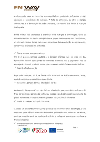 Pág. 5
A alimentação deve ser fornecida em quantidades e qualidades suficientes e estar
adequada à necessidade do individuo. A falta de alimentos, os tabus e crenças
alimentares e a diminuição de poder aquisitivo, são fatores que levam à nutrição
inadequada.
Neste módulo são abordados a diferença entre nutrição e alimentação, quais os
nutrientes e qual a sua função no organismo, os grupos de alimentos e seus constituintes,
os principais tipos de dietas, higiene dos alimentos e da sua confeção, armazenamento,
conservação e validade dos alimentos.
 Tomar sempre o pequeno-almoço
Um bom pequeno-almoço ajudá-lo-á a carregar energias logo ao inicio do dia,
fornecendo- lhe um bom aporte de nutrientes essenciais para o organismo. Não se
esqueça de consumir produtos lácteos, pão ou cereais e ainda fruta ou sumos de fruta.
 Fazer 6 refeições por dia
Faça várias refeições, 5 a 6, de forma a não estar mais de 3h30m sem comer, assim,
poderá controlar o seu apetite ao longo do dia.
 Consumir 5 porções de fruta e hortícolas por dia
Ao longo do dia consuma 5 porções de fruta e hortícolas, por exemplo coma 3 peças de
fruta por dia mais 2 porções de hortícolas, na sopa e ainda como acompanhamento do
prato. Incremente ao seu dia um bom aporte de fibra, vitaminas e minerais
 Iniciar as refeições principais com sopa
A sopa é um excelente alimento, pelo que deve ser consumido antes da refeição. O seu
consumo, para além da mais-valia nutricional, promoveu mau mento da saciedade,
controla o apetite, controla os níveis de colesterol e glicemia sanguíneos e melhora o
trânsito intestinal.
 Comer calmamente e mastigue muito bem os alimentos.
 