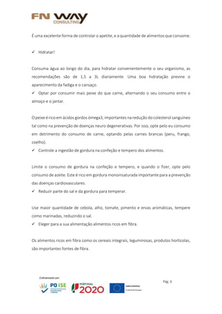 Pág. 6
É uma excelente forma de controlar o apetite, e a quantidade de alimentos que consome.
 Hidratar!
Consuma água ao longo do dia, para hidratar convenientemente o seu organismo, as
recomendações são de 1,5 a 3L diariamente. Uma boa hidratação previne o
aparecimento da fadiga e o cansaço.
 Optar por consumir mais peixe do que carne, alternando o seu consumo entre o
almoço e o jantar.
O peixe é rico em ácidos gordos ómega3, importantes na redução do colesterol sanguíneo
tal como na prevenção de doenças neuro degenerativas. Por isso, opte pelo eu consumo
em detrimento do consumo de carne, optando pelas carnes brancas (peru, frango,
coelho).
 Controle a ingestão de gordura na confeção e tempero dos alimentos.
Limite o consumo de gordura na confeção e tempero, e quando o fizer, opte pelo
consumo de azeite. Este é rico em gordura monoinsaturada importante para a prevenção
das doenças cardiovasculares.
 Reduzir parte do sal e da gordura para temperar.
Use maior quantidade de cebola, alho, tomate, pimento e ervas aromáticas, tempere
como marinadas, reduzindo o sal.
 Eleger para a sua alimentação alimentos ricos em fibra.
Os alimentos ricos em fibra como os cereais integrais, leguminosas, produtos hortícolas,
são importantes fontes de fibra.
 