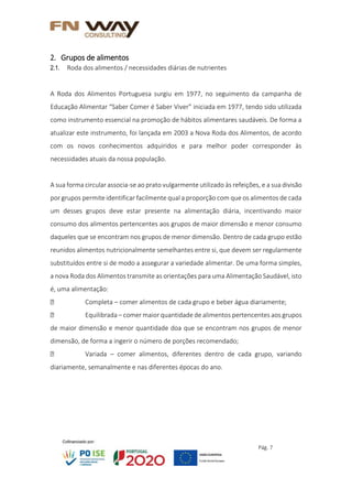 Pág. 7
2. Grupos de alimentos
2.1. Roda dos alimentos / necessidades diárias de nutrientes
A Roda dos Alimentos Portuguesa surgiu em 1977, no seguimento da campanha de
Educação Alimentar “Saber Comer é Saber Viver” iniciada em 1977, tendo sido utilizada
como instrumento essencial na promoção de hábitos alimentares saudáveis. De forma a
atualizar este instrumento, foi lançada em 2003 a Nova Roda dos Alimentos, de acordo
com os novos conhecimentos adquiridos e para melhor poder corresponder às
necessidades atuais da nossa população.
A sua forma circular associa-se ao prato vulgarmente utilizado às refeições, e a sua divisão
por grupos permite identificar facilmente qual a proporção com que os alimentos de cada
um desses grupos deve estar presente na alimentação diária, incentivando maior
consumo dos alimentos pertencentes aos grupos de maior dimensão e menor consumo
daqueles que se encontram nos grupos de menor dimensão. Dentro de cada grupo estão
reunidos alimentos nutricionalmente semelhantes entre si, que devem ser regularmente
substituídos entre si de modo a assegurar a variedade alimentar. De uma forma simples,
a nova Roda dos Alimentos transmite as orientações para uma Alimentação Saudável, isto
é, uma alimentação:
Completa – comer alimentos de cada grupo e beber água diariamente;
Equilibrada – comer maior quantidade de alimentos pertencentes aos grupos
de maior dimensão e menor quantidade doa que se encontram nos grupos de menor
dimensão, de forma a ingerir o número de porções recomendado;
Variada – comer alimentos, diferentes dentro de cada grupo, variando
diariamente, semanalmente e nas diferentes épocas do ano.
 