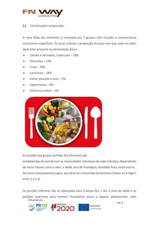 Pág. 8
2.2. Constituição e proporções
A nova Roda dos Alimentos é composta por 7 grupos, com funções e características
nutricionais específicas. Os quais indicam a proporção de peso com que cada um deles
deve estar presente na alimentação diária:
 Cereais e derivados, tubérculos – 28%
 Hortícolas – 23%
 Fruta – 20%
 Lacticínios – 18%
 Carne, pescado e ovos – 5%
 Leguminosas – 4%
 Gorduras e óleos – 2%
As porções dos grupos da Roda dos Alimentos são
estabelecidas de acordo com as necessidades individuais de cada individuo, dependendo
de vários fatores como o sexo, a idade, esta do fisiológico, atividade física, entre outros.
No centro está presente a água, que deve ser consumida diariamente e dever-se-á ingerir
entre 1,5 a 3L
As porções inferiores são as adequadas para crianças dos 1 aos 3 anos de idade e as
porções superiores para homens fisicamente ativos e rapazes adolescentes, visto
 