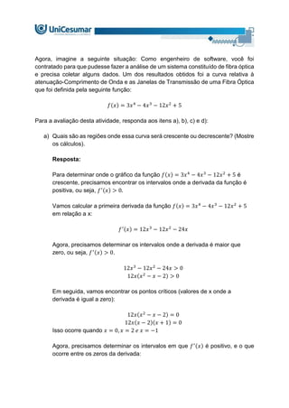 Agora, imagine a seguinte situação: Como engenheiro de software, você foi
contratado para que pudesse fazer a análise de um sistema constituído de fibra óptica
e precisa coletar alguns dados. Um dos resultados obtidos foi a curva relativa à
atenuação-Comprimento de Onda e as Janelas de Transmissão de uma Fibra Óptica
que foi definida pela seguinte função:
𝑓(𝑥) = 3𝑥4
− 4𝑥3
− 12𝑥2
+ 5
Para a avaliação desta atividade, responda aos itens a), b), c) e d):
a) Quais são as regiões onde essa curva será crescente ou decrescente? (Mostre
os cálculos).
Resposta:
Para determinar onde o gráfico da função 𝑓(𝑥) = 3𝑥4
− 4𝑥3
− 12𝑥2
+ 5 é
crescente, precisamos encontrar os intervalos onde a derivada da função é
positiva, ou seja, 𝑓′(𝑥) > 0.
Vamos calcular a primeira derivada da função 𝑓(𝑥) = 3𝑥4
− 4𝑥3
− 12𝑥2
+ 5
em relação a x:
𝑓′(𝑥) = 12𝑥3
− 12𝑥2
− 24𝑥
Agora, precisamos determinar os intervalos onde a derivada é maior que
zero, ou seja, 𝑓′(𝑥) > 0.
12𝑥3
− 12𝑥2
− 24𝑥 > 0
12𝑥(𝑥2
− 𝑥 − 2) > 0
Em seguida, vamos encontrar os pontos críticos (valores de x onde a
derivada é igual a zero):
12𝑥(𝑥2
− 𝑥 − 2) = 0
12𝑥(𝑥 − 2)(𝑥 + 1) = 0
Isso ocorre quando 𝑥 = 0, 𝑥 = 2 𝑒 𝑥 = −1
Agora, precisamos determinar os intervalos em que 𝑓′(𝑥) é positivo, e o que
ocorre entre os zeros da derivada:
 
