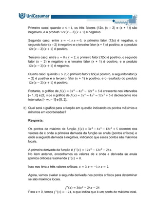 Primeiro caso: quando 𝑥 < −1, os três fatores (12x, (x – 2) e (x + 1)) são
negativos, e o produto 12𝑥(𝑥 − 2)(𝑥 + 1) é negativo.
Segundo caso: entre 𝑥 = −1 𝑒 𝑥 = 0, o primeiro fator (12x) é negativo, o
segundo fator (x – 2) é negativo e o terceiro fator (x + 1) é positivo, e o produto
12𝑥(𝑥 − 2)(𝑥 + 1) é positivo.
Terceiro caso: entre 𝑥 = 0 𝑒 𝑥 = 2, o primeiro fator (12x) é positivo, o segundo
fator (x – 2) é negativo e o terceiro fator (x + 1) é positivo, e o produto
12𝑥(𝑥 − 2)(𝑥 + 1) é negativo.
Quarto caso: quando 𝑥 > 2, o primeiro fator (12x) é positivo, o segundo fator (x
– 2) é positivo e o terceiro fator (x + 1) é positivo, e o resultado do produto
12𝑥(𝑥 − 2)(𝑥 + 1) é positivo.
Portanto, o gráfico de 𝑓(𝑥) = 3𝑥4
− 4𝑥3
− 12𝑥2
+ 5 é crescente nos intervalos
[– 1, 0] e [2, ∞] e o gráfico de 𝑓(𝑥) = 3𝑥4
− 4𝑥3
− 12𝑥2
+ 5 é decrescente nos
intervalos [– ∞, – 1] e [0, 2].
b) Qual será o gráfico para a função em questão indicando os pontos máximos e
mínimos em coordenadas?
Resposta:
Os pontos de máximo da função 𝑓(𝑥) = 3𝑥4
− 4𝑥3
− 12𝑥2
+ 5 ocorrem nos
valores de x onde a primeira derivada da função se anula (pontos críticos) e
onde a segunda derivada é negativa, indicando que esses pontos são máximos
locais.
A primeira derivada da função é 𝑓′(𝑥) = 12𝑥3
− 12𝑥2
− 24𝑥.
No item anterior, encontramos os valores de x onde a derivada se anula
(pontos críticos) resolvendo 𝑓′(𝑥) = 0.
Isso nos leva a três valores críticos: 𝑥 = 0, 𝑥 = −1 𝑒 𝑥 = 2.
Agora, vamos avaliar a segunda derivada nos pontos críticos para determinar
se são máximos locais.
𝑓"(𝑥) = 36𝑥2
− 24𝑥 − 24
Para x = 0, temos 𝑓"(𝑥) = −24, o que indica que é um ponto de máximo local.
 