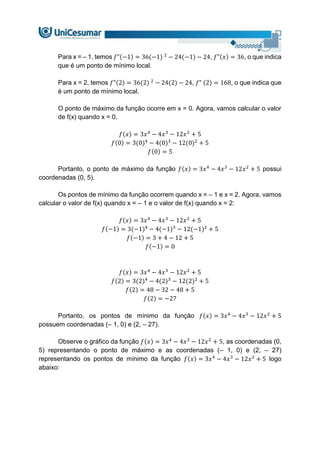 Para x = – 1, temos 𝑓"(−1) = 36(−1) 2
− 24(−1) − 24, 𝑓"(𝑥) = 36, o que indica
que é um ponto de mínimo local.
Para x = 2, temos 𝑓"(2) = 36(2) 2
− 24(2) − 24, 𝑓” (2) = 168, o que indica que
é um ponto de mínimo local.
O ponto de máximo da função ocorre em x = 0. Agora, vamos calcular o valor
de f(x) quando x = 0.
𝑓(𝑥) = 3𝑥4
− 4𝑥3
− 12𝑥2
+ 5
𝑓(0) = 3(0)4
− 4(0)3
− 12(0)2
+ 5
𝑓(0) = 5
Portanto, o ponto de máximo da função 𝑓(𝑥) = 3𝑥4
− 4𝑥3
− 12𝑥2
+ 5 possui
coordenadas (0, 5).
Os pontos de mínimo da função ocorrem quando x = – 1 e x = 2. Agora, vamos
calcular o valor de f(x) quando x = – 1 e o valor de f(x) quando x = 2:
𝑓(𝑥) = 3𝑥4
− 4𝑥3
− 12𝑥2
+ 5
𝑓(−1) = 3(−1)4
− 4(−1)3
− 12(−1)2
+ 5
𝑓(−1) = 3 + 4 − 12 + 5
𝑓(−1) = 0
𝑓(𝑥) = 3𝑥4
− 4𝑥3
− 12𝑥2
+ 5
𝑓(2) = 3(2)4
− 4(2)3
− 12(2)2
+ 5
𝑓(2) = 48 − 32 − 48 + 5
𝑓(2) = −27
Portanto, os pontos de mínimo da função 𝑓(𝑥) = 3𝑥4
− 4𝑥3
− 12𝑥2
+ 5
possuem coordenadas (– 1, 0) e (2, – 27).
Observe o gráfico da função 𝑓(𝑥) = 3𝑥4
− 4𝑥3
− 12𝑥2
+ 5, as coordenadas (0,
5) representando o ponto de máximo e as coordenadas (– 1, 0) e (2, – 27)
representando os pontos de mínimo da função 𝑓(𝑥) = 3𝑥4
− 4𝑥3
− 12𝑥2
+ 5 logo
abaixo:
 