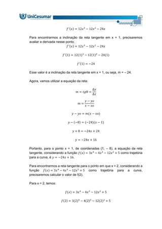 𝑓′(𝑥) = 12𝑥3
− 12𝑥2
− 24𝑥
Para encontrarmos a inclinação da reta tangente em x = 1, precisaremos
avaliar a derivada nesse ponto.
𝑓′(𝑥) = 12𝑥3
− 12𝑥2
− 24𝑥
𝑓′(1) = 12(1)3
− 12(1)2
− 24(1)
𝑓′(1) = −24
Esse valor é a inclinação da reta tangente em x = 1, ou seja, m = – 24.
Agora, vamos utilizar a equação da reta:
𝑚 = 𝑡𝑔Ɵ =
∆𝑦
∆𝑥
𝑚 =
𝑦 − 𝑦𝑜
𝑥 − 𝑥𝑜
𝑦 − 𝑦𝑜 = 𝑚(𝑥 − 𝑥𝑜)
𝑦 − (−8) = (−24)(𝑥 − 1)
𝑦 + 8 = −24𝑥 + 24
𝑦 = −24𝑥 + 16
Portanto, para o ponto x = 1, de coordenadas (1, – 8), a equação da reta
tangente, considerando a função 𝑓(𝑥) = 3𝑥4
− 4𝑥3
− 12𝑥2
+ 5 como trajetória
para a curva, é 𝑦 = −24𝑥 + 16.
Para encontrarmos a reta tangente para o ponto em que x = 2, considerando a
função 𝑓(𝑥) = 3𝑥4
− 4𝑥3
− 12𝑥2
+ 5 como trajetória para a curva,
precisaremos calcular o valor de f(2).
Para x = 2, temos:
𝑓(𝑥) = 3𝑥4
− 4𝑥3
− 12𝑥2
+ 5
𝑓(2) = 3(2)4
− 4(2)3
− 12(2)2
+ 5
 