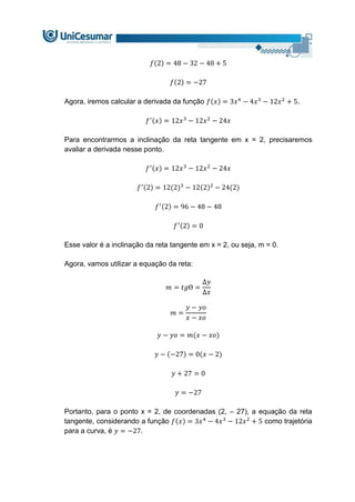 𝑓(2) = 48 − 32 − 48 + 5
𝑓(2) = −27
Agora, iremos calcular a derivada da função 𝑓(𝑥) = 3𝑥4
− 4𝑥3
− 12𝑥2
+ 5.
𝑓′(𝑥) = 12𝑥3
− 12𝑥2
− 24𝑥
Para encontrarmos a inclinação da reta tangente em x = 2, precisaremos
avaliar a derivada nesse ponto.
𝑓′(𝑥) = 12𝑥3
− 12𝑥2
− 24𝑥
𝑓′(2) = 12(2)3
− 12(2)2
− 24(2)
𝑓′(2) = 96 − 48 − 48
𝑓′(2) = 0
Esse valor é a inclinação da reta tangente em x = 2, ou seja, m = 0.
Agora, vamos utilizar a equação da reta:
𝑚 = 𝑡𝑔Ɵ =
∆𝑦
∆𝑥
𝑚 =
𝑦 − 𝑦𝑜
𝑥 − 𝑥𝑜
𝑦 − 𝑦𝑜 = 𝑚(𝑥 − 𝑥𝑜)
𝑦 − (−27) = 0(𝑥 − 2)
𝑦 + 27 = 0
𝑦 = −27
Portanto, para o ponto x = 2, de coordenadas (2, – 27), a equação da reta
tangente, considerando a função 𝑓(𝑥) = 3𝑥4
− 4𝑥3
− 12𝑥2
+ 5 como trajetória
para a curva, é 𝑦 = −27.
 