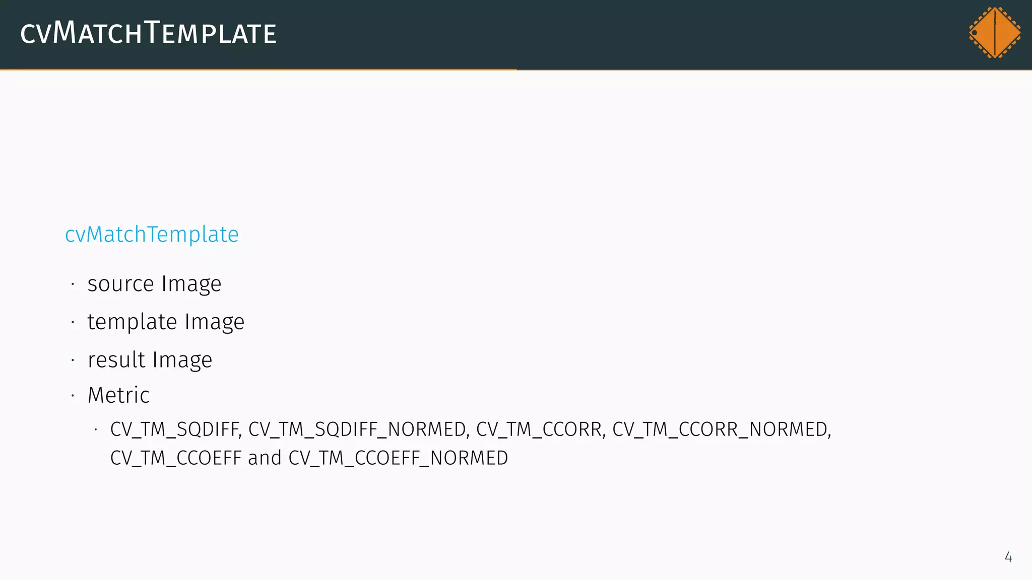cvMatchTemplate
cvMatchTemplate
∙ source Image
∙ template Image
∙ result Image
∙ Metric
∙ CV_TM_SQDIFF, CV_TM_SQDIFF_NORMED, CV_TM_CCORR, CV_TM_CCORR_NORMED,
CV_TM_CCOEFF and CV_TM_CCOEFF_NORMED
4
 