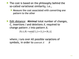  The cost is based on the philosophy behind the
so-called variational similarity, i.e.,
 Measure the cost associated with converting one
pattern to the other
 Edit distance: Minimal total number of changes,
C, insertions I and deletions R, required to
change pattern A into pattern B,
where j runs over All possible variations of
symbols, in order to convert A B
)]
(
)
(
)
(
[
min
)
,
( j
R
j
I
j
C
B
A
D
j



10
 