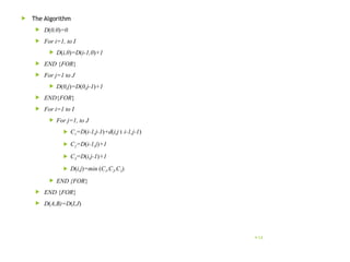  The Algorithm
 D(0,0)=0
 For i=1, to I
 D(i,0)=D(i-1,0)+1
 END {FOR}
 For j=1 to J
 D(0,j)=D(0,j-1)+1
 END{FOR}
 For i=1 to I
 For j=1, to J
 C1=D(i-1,j-1)+d(i,j ‫׀‬ i-1,j-1)
 C2=D(i-1,j)+1
 C3=D(i,j-1)+1
 D(i,j)=min (C1,C2,C3)
 END {FOR}
 END {FOR}
 D(A,B)=D(I,J)
14
 