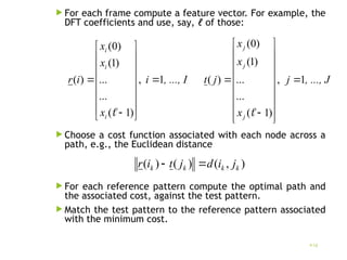  For each frame compute a feature vector. For example, the
DFT coefficients and use, say, ℓ of those:
 Choοse a cost function associated with each node across a
path, e.g., the Euclidean distance
 For each reference pattern compute the optimal path and
the associated cost, against the test pattern.
 Match the test pattern to the reference pattern associated
with the minimum cost.
16
, ..., I
i
x
x
x
i
r
i
i
i
1
,
)
1
(
...
...
)
1
(
)
0
(
)
( 



















, ..., J
j
x
x
x
j
t
j
j
j
1
,
)
1
(
...
...
)
1
(
)
0
(
)
( 





















)
,
(
)
(
)
( k
k
k
k j
i
d
j
t
i
r 

 