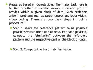  Measures based on Correlations: The major task here is
to find whether a specific known reference pattern
resides within a given block of data. Such problems
arise in problems such as target detection, robot vision,
video coding. There are two basic steps in such a
procedure:
 Step 1: Move the reference pattern to all possible
positions within the block of data. For each position,
compute the “similarity” between the reference
pattern and the respective part of the block of data.
 Step 2: Compute the best matching value.
19
 