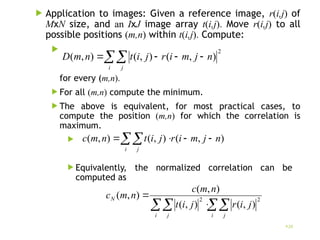  Application to images: Given a reference image, r(i,j) of
MxN size, and an IxJ image array t(i,j). Move r(i,j) to all
possible positions (m,n) within t(i,j). Compute:

for every (m,n).
 For all (m,n) compute the minimum.
 The above is equivalent, for most practical cases, to
compute the position (m,n) for which the correlation is
maximum.

 Equivalently, the normalized correlation can be
computed as
20
 



i j
n
j
m
i
r
j
i
t
n
m
D
2
)
,
(
)
,
(
)
,
(
 



i j
n
j
m
i
r
j
i
t
n
m
c )
,
(
)
,
(
)
,
(

 

i j
i j
N
j
i
r
j
i
t
n
m
c
n
m
c 2
2
)
,
(
)
,
(
)
,
(
)
,
(
 