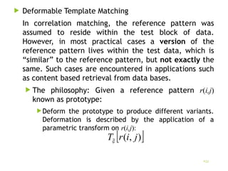  Deformable Template Matching
In correlation matching, the reference pattern was
assumed to reside within the test block of data.
However, in most practical cases a version of the
reference pattern lives within the test data, which is
“similar” to the reference pattern, but not exactly the
same. Such cases are encountered in applications such
as content based retrieval from data bases.
 The philosophy: Given a reference pattern r(i,j)
known as prototype:
Deform the prototype to produce different variants.
Deformation is described by the application of a
parametric transform on r(i,j):
22
 
)
,
( j
i
r
T
 