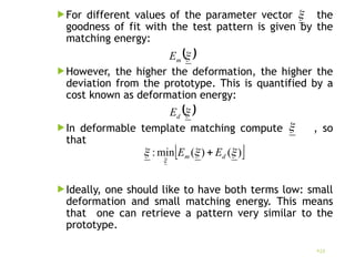For different values of the parameter vector the
goodness of fit with the test pattern is given by the
matching energy:
However, the higher the deformation, the higher the
deviation from the prototype. This is quantified by a
cost known as deformation energy:
In deformable template matching compute , so
that
Ideally, one should like to have both terms low: small
deformation and small matching energy. This means
that one can retrieve a pattern very similar to the
prototype.
23

 

m
E
 

d
E

 
)
(
)
(
min
: 



d
m E
E 
 