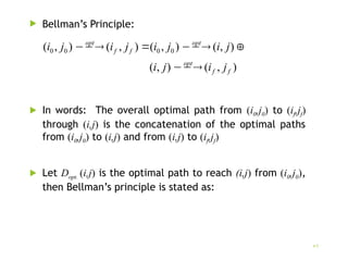  Bellman’s Principle:
 In words: The overall optimal path from (i0,j0) to (if,jf)
through (i,j) is the concatenation of the optimal paths
from (i0,j0) to (i,j) and from (i,j) to (if,jf)
 Let Dopt. (i,j) is the optimal path to reach (i,j) from (i0,j0),
then Bellman’s principle is stated as:
7
)
,
(
)
,
(
)
,
(
)
,
(
)
,
(
)
,
( 0
0
0
0
f
f
opt
opt
f
f
opt
j
i
j
i
j
i
j
i
j
i
j
i








 