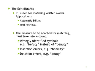  The Edit distance
 It is used for matching written words.
Applications:
 Automatic Editing
 Text Retrieval
 The measure to be adopted for matching,
must take into account:
Wrongly identified symbols
e.g. “befuty” instead of “beauty”
Insertion errors, e.g. “bearuty”
Deletion errors, e.g. “beuty”
9
 