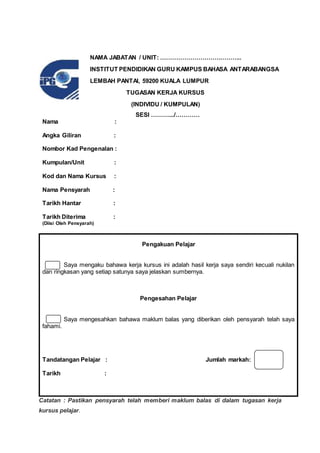 SESI ……….../…………
Nama :
Angka Giliran :
Nombor Kad Pengenalan :
Kumpulan/Unit :
Kod dan Nama Kursus :
Nama Pensyarah :
Tarikh Hantar :
Tarikh Diterima :
(Diisi Oleh Pensyarah)
Pengakuan Pelajar
Saya mengaku bahawa kerja kursus ini adalah hasil kerja saya sendiri kecuali nukilan
dan ringkasan yang setiap satunya saya jelaskan sumbernya.
Pengesahan Pelajar
Saya mengesahkan bahawa maklum balas yang diberikan oleh pensyarah telah saya
fahami.
Tandatangan Pelajar : Jumlah markah:
Tarikh :
Catatan : Pastikan pensyarah telah memberi maklum balas di dalam tugasan kerja
kursus pelajar.
NAMA JABATAN / UNIT: …………………………………..
INSTITUT PENDIDIKAN GURU KAMPUS BAHASA ANTARABANGSA
LEMBAH PANTAI, 59200 KUALA LUMPUR
TUGASAN KERJA KURSUS
(INDIVIDU / KUMPULAN)
 