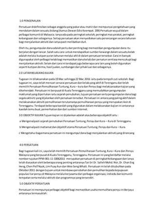 1.0 PENGENALAN
Persatuandidefinisikansebagai anggotayangpakaratau mahirdan mempunyai pengetahuanyang
mendalamdalamsesuatubidang(KamusDewanEdisiKeempat. 209) Persatuanwujuddalam
pelbagai komunitidi Malaysia.Ianyaadapada peringkatsekolah,peringkatmasyarakat,peringkat
kebangsaandansebagainya.Setiappersatuanakanmenyediakansatuperancangansecaratahunan
bagi menjalankanaktiviti danianyapasti melibatkanduit.
Olehitu,pengumpulandanaadalahperludanpentingbagi memastikanpengumpulandana itu
berjalandenganlancar.Salahsatucara untukmendapatkansumberkewangndalamsesuatukelab
adalahmelalui kutipanyurantahunanmelalui ahlidi dalampersatuantersebut.Caraini banyak
digunapakai olehpelbagai kelabbagi memastikandanakelabdan persatunsentiasamencukupi bagi
menjalankanaktiviti.Selaindari caraini terdapatjuga beberapacara lainyangbolehdigunakan
seperti kutipanderma,hasil jualan,sumbangandari pihakluardansebagainya.
2.0 LATARBELAKANGKAJIAN
Tugasan ini dilaksanakanpada19 Mac sehingga22 Mac 2016 iaitupada tempohcuti sekolah.Bagi
tugasanini,saya telahmencari senarai persatuandankelabyangaktif di Terenganudantelah
memilihPersatuanPemuliharaanTuntung,Kura – kuradan Penyubagi melaksanaakankajianyang
dikehendaki.Persatuanini berpusatdi KualaTerengganuyangmemudahkanpengumpulan
maklumatyangdiperlukaniaitusejarahpenubuhan,tujuanpersatuansertapengumpulandanabagi
segalaaktiviti yangdijalankanolehpersatuantersebut.Persatuanini antarayangpalingaktif dalam
melaksanakanaktiviti pemuliharaanterutamanyapemuliharaanpenyuyangmerupakanikondi
Terengganu.Terdapatbeberapakaedahyangdigunakandalammelaksanakankajianini antaranya
kaedahtemubual,pemerhatiandandari sumberinternet.
3.0 OBJEKTIFKAJIAN Tujuankajianini dijalankanadalahatasbeberapaobjektif iaitu:
a Mengenalpasti sejarahpenubuhanPersatuanTuntung,PenyudanKura – Kuradi Terengganu
b Mengenalpasti matlamatdanobjektif utamaPersatuanTuntung,PenyudanKura – Kura.
c Mengetahui bagaimanapersatuanini mengumpul danabagi menjalankanaktivitiyangdirancang
4.0 PERSATUAN
Bagi tugasankali ini,sayatelahmemilihPersatuanPemuliharaanTuntung,Kura–Kura dan Penyu
Malaysiayang berpusatdi KualaTerengganu,Terengganu.Persatuanini yangberdaftarmelalui
nomborrujukanPPM-001-11-10062011 merupakanpersatuandi peringkatKebangsaandanianya
telahdiasaskanolehbeberapaorang pentingantaranyaTanSri Dr. SallehMohd.Nor,Dr. ChanEng
Heng,ChenPelf Nyok,LimPuayAundanWee SengWhatt. Persatuanini telahditubuhkanpada
Oktober2011 dengantujuanuntukmembawaperubahandanpemulihankepadakepupusan
populasi liarpenyudi Malaysiamelalui kerjasamadari pelbagai organisasi,individudankomuniti
tempatansertamelalui aktiviti danprogramnyayangtersendiri.
5.0 OBJEKTIFPERSATUAN
Persatuanini mempunyaipelbagai objektif bagi memastikanusahamemuliharapenyuini Berjaya
antaranya termasuklah:
 