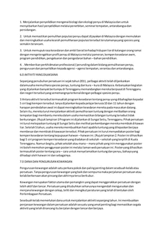 1. Menjalankanpenyelidikanmengenaibiologi danekologi penyudi Malaysiadanuntuk
menyebarkanhasil penyelidikanmelalui penerbitan,seminartempatan,antarabangsadan
persidangan.
2. Untuk memastikanpemulihanpopulasipenyudapat dijayakandi Malaysiadenganmemulakan
dan meningkatkanusahakearahpemuliharaanpopulasitersebutterutamanyayangspesiesyang
semakinterancam.
3. Untuk memupukrasakesedarandanambil beratterhadaphidupanliardi kalanganorangramai
denganmengetengahkanprofil penyudi Malaysiamelalui pameran,kempenkesedaranawm,
program pendidikan,pengeluarandanpengedaranbahan –bahanpendidikan.
4. . Memberikanperkhidmatanprofessional/perundingdalambidangpemuliharaanpenyu,
pengurusandanpenyelidikan kepadaagensi –agensi tempatan,serantaudanantarabangsa.
6.0 AKTIVITIYANGDILAKSANA
Sepanjangpenubuhanpersatuanini sejaktahun2011, pelbagai aktviti telahdiljankankan
dalamusahamemuliharaspesiespenyu,tuntungdankura – kura di Malaysia.Kebanyakankegiatan
yang dijalankanbanyakbertumpudi Terengganumemandangkanmerekaberpusatdi Terengganu
dan negeri tersebutyangsememangnyaterkenaldenganpelbagai spesiespenyu.
3 Antaraaktiviti tersebuttermasuklahprogramkesedarantentangpenyuyangdibahagikankepadai
5 siri bagi kempentersebut.Ianyadijalankankepadapelajarberusia10 dan 11 tahundengan
harapan pendedahanawal ini dapatmeningkatkankesedaranmerekapadamasaakandatang.
Selainitu,merekaturutmenjalankanaktiviti pemuliharaantuntungdenganmelibatkanorang
tempatanbagi membantumerekadalamusahamemastikanbilangantuntungtersebuttidak
berkurangan.(Rujuklampiran1Programini dijalankandi Sungai Setiu,Terengganu.Pihakpersatuan
ini turutmelepaskantuntungdi Sungai Setiudanmelihatperkembanganmerekamembiakdi kawan
liar.Setelah5tahun,usaha merekamembuahkanhasil apabilatuntungyangdilepaskanberjaya
membesardanmembiakdi kawasantersebut.Pihakpersatuanini turutmenyediakanposterbagi
kempenkesedarantentangkepupusanhaiwan –haiwanini.(Rujuklampiran2.Posterini dihasilkan
bagi 5 siri program kempenkesedaranyangdiadakandi sekolah –sekolahyangterpilihdi Kuala
Terengganu.Namunbegitu,pihaksekolahataumana – mana pihakyangininmenggunakanposter
ini bolehmemohonpenggunaanposterini melalui lamanwebpersatuanini.Posteryangdihasilkan
termasuklahpostertentangcara – cara untukmenyelamatkantuntungdanpenyu,bahayayang
dihadapi olehhaiwanini dansebagainya.
7.0 DANA DAN PENGURUSAN KEWANGAN
Pengurusankewanganadalahsatuperkarapokokdanpalingpentingdalamsesebuahkelabatau
persatuan.Tanpapengurusankewanganyangbaikdansempurnamakaperjalananpersatuanatau
kelabberkenaanakanpincangdanakhirnyaterusberkubur.
Kewanganmerupakanfaktorutamadanpemangkinyangdapatmenggerakkanpersatuandengan
lebihaktif danlancar.Persatuanyangditubuhkanseharusnyamengendali menguruskandan
menjanakewangandengancekap,teliti danmengikutperaturanyangtelahditentukanoleh
PerlembagaanPersatuan.
Sesebuahkelabmemerlukandanauntukmenjalankanaktivitisepanjangtahun.Ini membuatkan
penjanaankewangandalampersatuanadalahsesuatuyangamatpentingbagi memastikansegala
aktiviti yangtelahdirancangituberjalandenganlancardanberjaya.
 