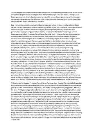 Tujuanpengkaji ditugaskanuntukmengkajipengurusankewangansesebuahpersatuanadalahuntuk
mengetahui bagaimanasesebuahpersatuanmenjanakewangansertacara merekamenguruskan
kewangantersebut.Antaradapatankajian termasuklahsumberkewanganpersatuanini secaraam
dan pengurusankewanganmerekauntuksalahsatuprojekyangdialankansertasumberkewangan
yang diperolehi secaraspesifikuntukprojekini.
Bagi memastikanobjektif persatuaninidapatdicapai,persatuanini akanmelaksanakanpelbagai
aktiviti danrancangandalamsetahunbagi membolehkantujuansertamatlamatutamapersatuanini
dtubuhkandapatdilaksana.Setiapaktiviti yangdirancangdandijalankanpasti mempunyai
peruntukankewanganyangdiperlukan, olehitu,persatuanini hendaklahmempunyai sumber
kewanganyangkukuh.PersatuanPemuliharaanTuntung,Kura – Kura danPenyuini mendapatkan
sumberkewangannyamelaluipelbagai sumberantaranyatermasuklahdermayangdijalankan
melalui lamanwebrasmi persatuanini.Menurutperlembagaanpersatuaninidanayangdikumpul
adalahmelalui bayaranyurantahunan,yuranpendaftaran.Manakalamelaluitemubualyang
dijalankanbersamaahli persatuantersebutdanajugadikumpulmelalui sumbangandari pihakluar,
hasil jualandari barang – barang cenderahati yangdijual teutamanyamelalui lamanwebrasmi
mereka.(RujukLampiran3.Merekaturut mendapatkandanadari tajaan dari pihakyang
bekerjasamadenganpihakpersatuan.Hal ini dapatdilihatmelalui beberapaprojekmerekayang
telahdijalankan.Salahsatudari projektersebuttermasuklahProjekMeningkatkanBilanganTuntung
sungai di Terengganu,Malaysia.Fasapertamaprojekini dijalankanpadatahun2010 bermuladari
bulanJanuari sehinggahujungDisember2010. Fasa seterusnyamerupakanfasapemerhatiandan
pengumpulandatatuntungyangdilepaskandi sungai berkenaan.Danautamabagi projekini datang
daripadaUnitedStatesFishandWildlife Service.Selainitu,PersatuanPemuliharaanTuntung,Kura-
Kura dan Penyuini turutmendapatdanadaripadaTurtle ConservationFund(TCFdanTurtle Survival
Alliance (TSA.Padatahunkeduadanketigaprojekini dijalankan,kebanyakansumbangandiperoleh
dari MohamedbinZayedSpeciesConservationFunddanTurtle ConservationFund. Padatahun
keempatprojekini iaitupadatahun2014, dana dierolehdari CIMBFoundationyangmenaja
keperluanprojeksepanjangtahuntersebut.Denganadanyabantuandaripadasyarikatluar,
persatuandari luar danperuntukanyangdiperolehi dari danapersatuanterbabit,aktivititersebut
dapat dijalankandenganlancarsepanjang7tahun penyelidikantersebutberjalaniaitubermuladari
tahun2010 sehinga2016 sertamembuahkanhasil yangmemberangsangkan.(RujukLampiran4
5 Di dalam perlembagaanPersatuanPemuliharaanTuntung,Kura-KuradanPenyuini adadinyatakan
tentangpenggunaanwangdanadari persatuantersebutdandinyatakanbahawapenggunaanwang
persatuantidakbolehmelebihi RM10,000 – RM15,000 dalamjangkamasa yangpendek.Menurut
CikChan Pelf Nyok,denganadanyabantuandari tajaan,danadan sumbangandari pihakluar,projek
memuliharatuntungini dapatdijalankandenganlancartanpasebarangmasalahyangmengganggu
projektersebutsepanjangtempoh7tahunpelaksanaannya.Tajaanyangdiberikanbukansahaja
dalambentukwangmalahsumbanganmikrocipturutdiperolehi olehpihakpersatuanyangsecara
tidaklangsungmengurangkankosyangperluditanggungolehpihakpersatuansepanjang7tahun
projekini dilaksanakan.MenurutCikChanPelf Nyok,meskipunbagi aktiviti ini merekamendapat
bantuandana yang mencukupi namunterdapatjugabeberapakekanganbagi aktiviti lainyang
membuktikanbahawapengurusankewanganmerupakanaspekyangpalingpentingdalamusaha
memastikanpersatuanini dapatmeneruskan usahapemuliharaanhaiwan –haiwanini.Tambahan
lagi,padazaman kegawatanekonomi kini,persatuaninitidakdapatmelakukanaktivitiyangberkos
tinggi sebaliknyamerekahanyamenumpukankepadaaktiviti danprogramyangmelibatkankosyang
tidakterlampaumembebankanseperti kempenkesedaran,seminardansebagainya.Namunusaha
berterusanmasihdijalankanolehpersatuanini denganmembantusertabekerjasamadenganpihak
– pihakluar.
 