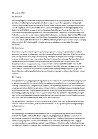 8.0 AnalisisSWOT
8.1 Kekuatan
Kekuatanyangbolehdilihatdalammengumpulkandanauntukkegunaanpersatuan,di sebabkan
persatuanini adalahpersatuanyangmelibatkankerajaannegeri danjugausaha-usahayangdi
jalankandi dalampersatuanini amatselari denganhasratkerajaannegeri Terengganu.Contohnya
seperti yangtelahdi maklumkansebelumini,Danautamabagi projekini datangdaripadaUnited
StatesFishand Wildlife Service.Selainitu,PersatuanPemuliharaanTuntung,Kura-KuradanPenyu
ini turutmendapatdana daripadaTurtle ConservationFund(TCFdanTurtle Survival Alliance (TSA.
Pada tahunkeduadan ketigaprojekini dijalankan,kebanyakansumbangandiperolehdari Mohamed
binZayedSpeciesConservationFunddanTurtle ConservationFund.Padatahunkeempatprojekini
iaitupadatahun 2014, danadierolehdari CIMBFoundationyangmenajakeperluanprojeksepanjang
tahuntersebut.Olehituini adalahkekuatanutamamerekadalammenguruskankewangan
persatuan.
8.2 Kelemahan
Kelemahanyangdkenalpasti bagi menguruskanpenjanaankewanganbagi persatuaniniadalah
walaupunmendapatpenajaanyangbanyakdaripadapelbagaipihak,danayangdi berikantersebut
perlulahdi gunakanuntukjangkamasapanjang.Pihakpersatuanperlumerancangankewangan
tersebutuntuksesuatumasayangpanjangdan jugaPersatuanPemuliharaanTuntung,Kura-Kura
dan Penyuini adadinyatakantentangpenggunaanwangdanadari persatuantersebutdan
dinyatakanbahawapenggunaanwangpersatuantidakbolehmelebihi RM10,000 – RM 15,000
dalamjangkamasa yang pendek.Dengankelemahanini iasedikitsebanyakmenggangupersatuan
untukmenjanakewangandenganlebihbanyakterutamanyabagi tenagakerja.Danajugatidak
dapat di janakansekiranyaadapihakyang masihtidakmempunyai kesedaranakanhaiwan-haiwan
tersebut.
8.3 Peluang
Terdapatbanyakpeluang yangbolehdi gunakanolehpersatuanini untukmemaksimakanpenjanaan
kewanganmereka.Merekamungkinbolehmengadakanbengkelberbayartentangpemuliharaan
tuntung,kuradan penyu.Dengancara ini iasedikitsebanyakdapatmemberikannilai tambahuntuk
kewanganpersatuan.Selainitu,persatuanini jugabolehmenciptakoperasiyangmenjual pelbagai
keperluan,cendermatayangberkaitandenganpersatuandandi jual kepadaorangramai mahupun
pelancongyangdatang.Denganhasil penjualancendermataitu,iaakanmemberikankeuntungan
yang berterusankepadapersatuantersebut.Cendermatatersebutseperticontohbagbertamakan
kura-kura,bajubertemakanpenyu,“kay- chain”dansebagainya.
Denganwujudnyakoperasi ini,iaakanmenarikramai pelaburyanginginberkongsisahamdengan
koperasi pertubuhantersebut,olehitu,lamakelamaaniaakandapatmenjanakewangandengan
skalayang besar.
8.4 Ancaman
Ancamanyang di terimaapabilamereka menyatakanpenggunaanwangpersatuantidakboleh
melebihi RM10,000 – RM 15,000 dalamjangkamasa yang pendek,di sebabkankelemahanini
ancaman persatuanuntukmenjalankanseminardanaktiviti yangberskalabesardanmenariklebih
ramai pengunjunguntuksesuatuaktiviti tersebutakanberkurang.Merekajugatidaksanggup
membayaruntukmenyertai bengkelaktiviti yangdi lihatsepertitidakbersifateksklusif danhanya
bersakal kecil.Apabilakekurangandanauntukmenjalankanprogramataupunaktiviti,persatuanini
 