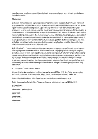 jugaakan sukar untukmengumpul danadaripadapengunjungdanpersertasesuatubengkel yang
diadakantersebut.
7 Cadangan
Cadanganmempelbagaikanlagi carajualansertaprodukjualanbagi persatuan.Denganmembuat
kepelbagaianini,pembeli akanlebihtertarikuntukmemberi keranabanyakpiihan.Pihakpersatuan
jugabolehmengadakankempendanjugaseminarpermulaansecarapercuma,danbengkel
seterusnyapesertaperlumembayaruntukmeneruskansesuatuseminartersebut.Dengancaraini ia
sedikitsebanyakakanmenarikminatmuriddahuludanseterusnyamerekaakanberasaterujauntuk
menyertai bengkel seterusnyadanmembayaryuranyangdi kenakan.Cadanganyangterakhiradalah
menariklebihramai pelaburdanjugapenajaandari pelbagai pihaktermasuklah kerajaannegeri.Ini
keranapersatuanini merekamemuliharasatuikonbagi negeri tersebutiaituterengganu.Ini amat
perlubagi menarikperhatianpelancongdari luarnegarauntukdatangke Malaysiauntukbelajar
cara memuliharatuntung,penyudankura-kura.
10.0 KESIMPULAN Pengumpulandanasertapengurusankewanganmerupakansatuelemenyang
pentingbagi memastikankelancaranpersatuantersebut.Tanpapengurusankewanganyangbaik,
persatuantersebuttidakakandapatmelaksanakansebarangaktiviti tahunanyangtelahdirancang
dan secara tidaklangsungmembawakepadakelumpuhansistempersatuantersebut.Berdasarkan
kajian,dapatdilihatbahawapersatuantersebutmempelbagaikancarauntukmenjanasumber
kewangan.Dapatdisimpulkandisini bahawasetiappersatuanperlulahbertindakproaktif danbiak
dalammengukuhkansumberkewangansesebuahkelabmengikutperlembagaanpersatuanyang
ditetapkan.
11.0 RUJUKAN/SUMBER.VIBLIOGRAFI
Conservingthe Nature of America,https://www.fws.gov/20Mac 2017 SeaTurtle Conservation,
Research,Education,andInvolvement,http://www.juaraturtleproject.com/20Mac 2017
Turtle ConservationFund,http://www.turtleconservationfund.org/20Mac 2017
Turtle ConservationSociety,http://www.turtleconservationsociety.org.my/20Mac 2017
12 LAMPIRAN
LAMPIRAN 1 Model SWOT
LAMPIRAN 2
LAMPIRAN 3
LAMPIRAN 4
 