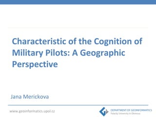 Characteristic of the Cognition of 
Military Pilots: A Geographic 
Perspective 
Jana Merickova 
www.geoinformatics.upol.cz 
 