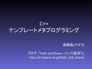 C++
テンプレートメタプログラミング

                           高橋晶(アキラ)

   ブログ：「Faith and Brave – C++で遊ぼう」
    http://d.hatena.ne.jp/faith_and_brave/
 