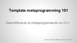 Template metaprogramming 101 
Desmitificando la metaprogramación en C++ 
Manu Sánchez @Manu343726, Oct 2014 
 