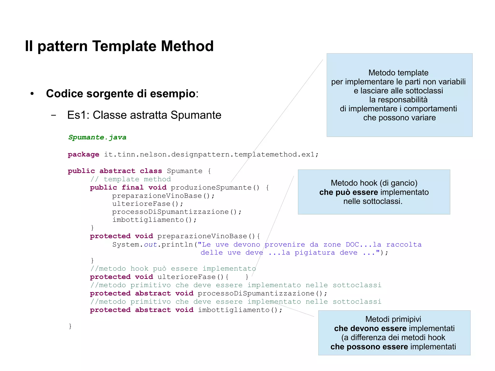 Il pattern Template Method
                                                                               Metodo template
                                                                    per implementare le parti non variabili
●   Codice sorgente di esempio:                                            e lasciare alle sottoclassi
                                                                                la responsabilità
                                                                      di implementare i comportamenti
    –   Es1: Classe astratta Spumante                                         che possono variare

        Spumante.java

        package it.tinn.nelson.designpattern.templatemethod.ex1;

        public abstract class Spumante {
             // template method
             public final void produzioneSpumante() {
                                                                   Metodo hook (di gancio)
                  preparazioneVinoBase();                       che può essere implementato
                  ulterioreFase();                                    nelle sottoclassi.
                  processoDiSpumantizzazione();
                  imbottigliamento();
             }
             protected void preparazioneVinoBase(){
                  System.out.println("Le uve devono provenire da zone DOC...la raccolta
                                      delle uve deve ...la pigiatura deve ...");
             }
             //metodo hook può essere implementato
             protected void ulterioreFase(){    }
             //metodo primitivo che deve essere implementato nelle sottoclassi
             protected abstract void processoDiSpumantizzazione();
             //metodo primitivo che deve essere implementato nelle sottoclassi
             protected abstract void imbottigliamento();
                                                                               Metodi primipivi
        }                                                            che devono essere implementati
                                                                       (a differenza dei metodi hook
                                                                    che possono essere implementati
 