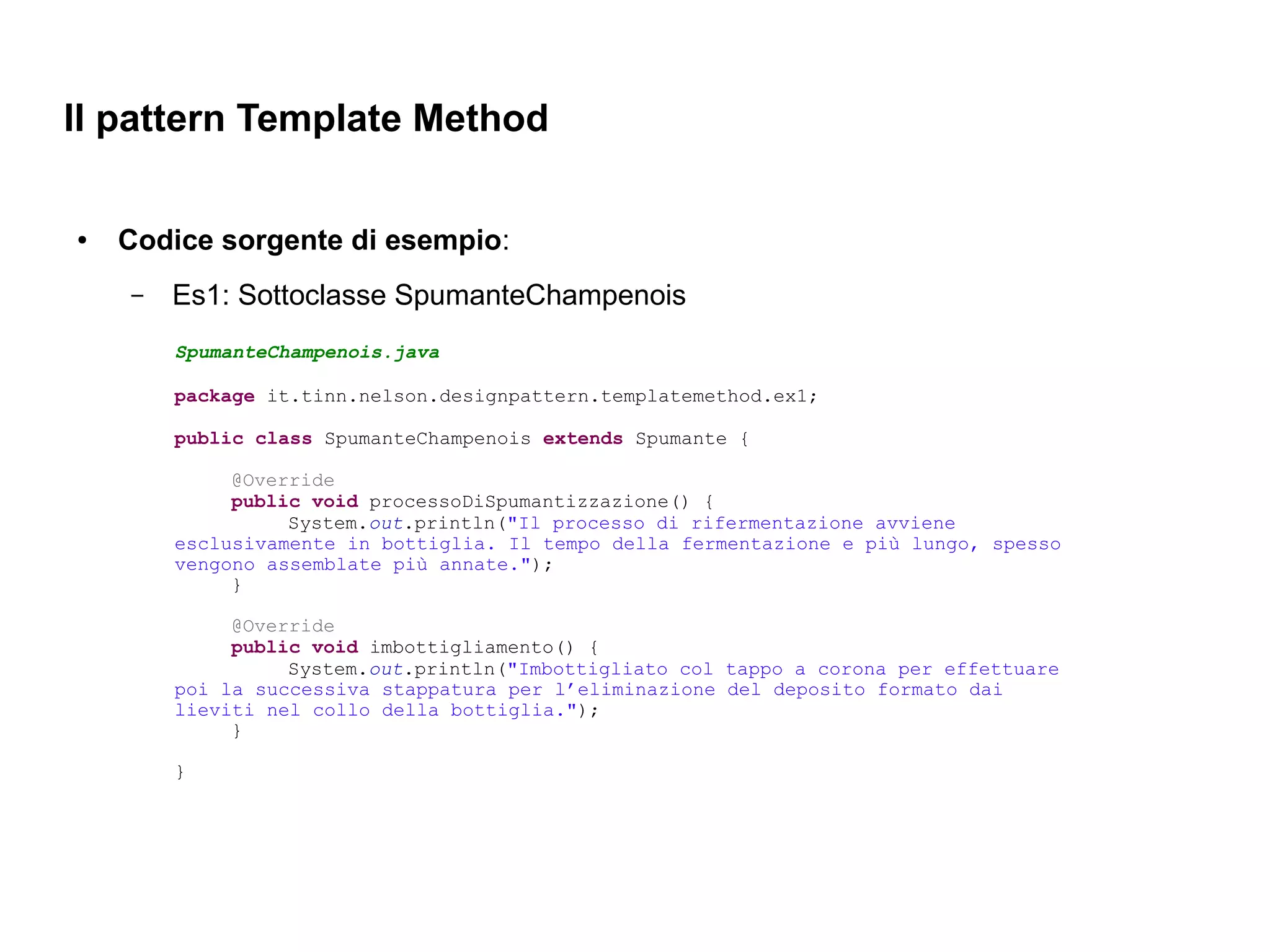 Il pattern Template Method

●   Codice sorgente di esempio:
    –   Es1: Sottoclasse SpumanteChampenois
        SpumanteChampenois.java

        package it.tinn.nelson.designpattern.templatemethod.ex1;

        public class SpumanteChampenois extends Spumante {

             @Override
             public void processoDiSpumantizzazione() {
                  System.out.println("Il processo di rifermentazione avviene
        esclusivamente in bottiglia. Il tempo della fermentazione e più lungo, spesso
        vengono assemblate più annate.");
             }

             @Override
             public void imbottigliamento() {
                  System.out.println("Imbottigliato col tappo a corona per effettuare
        poi la successiva stappatura per l’eliminazione del deposito formato dai
        lieviti nel collo della bottiglia.");
             }

        }
 
