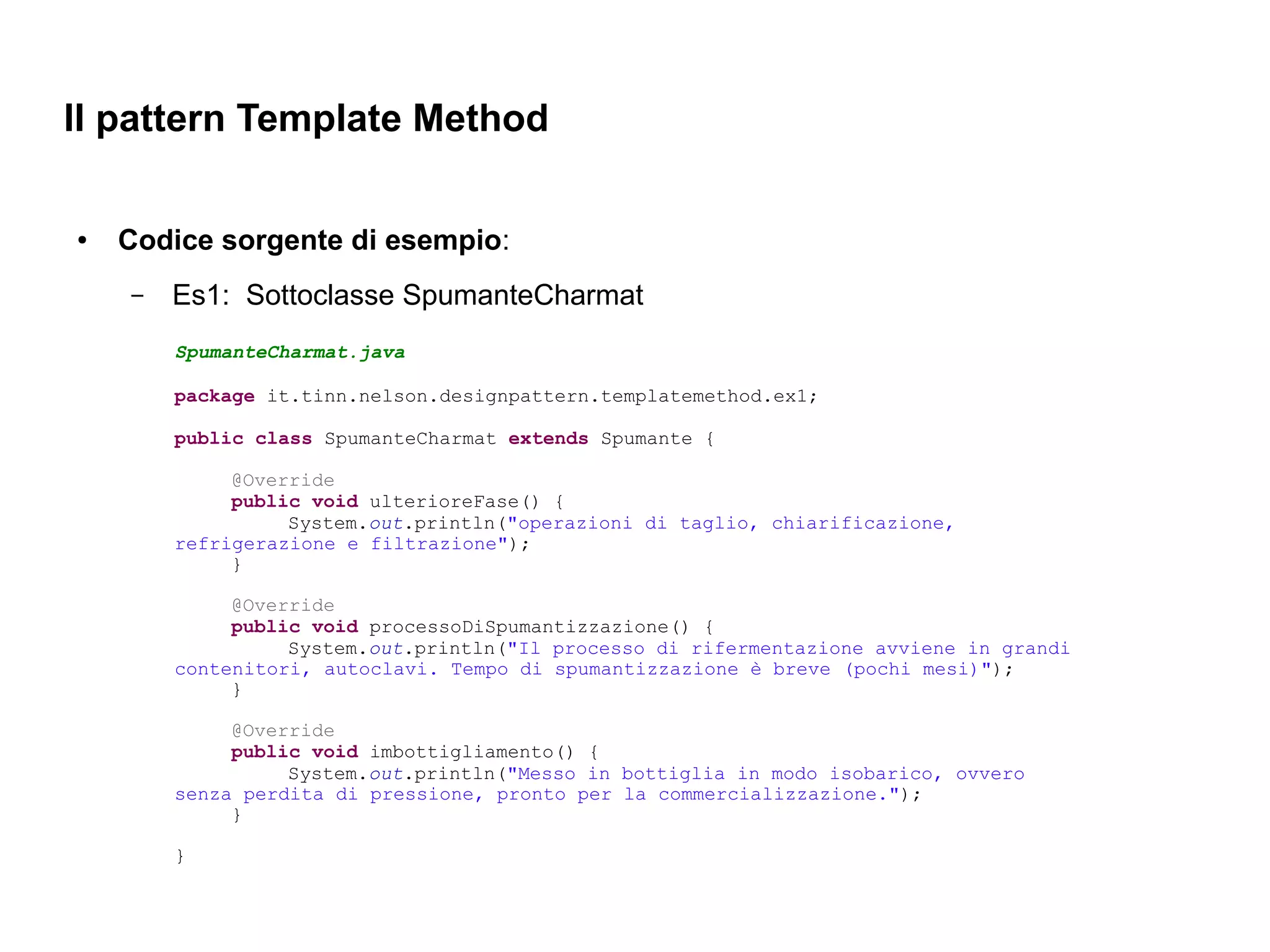 Il pattern Template Method

●   Codice sorgente di esempio:
    –   Es1: Sottoclasse SpumanteCharmat
        SpumanteCharmat.java

        package it.tinn.nelson.designpattern.templatemethod.ex1;

        public class SpumanteCharmat extends Spumante {

             @Override
             public void ulterioreFase() {
                  System.out.println("operazioni di taglio, chiarificazione,
        refrigerazione e filtrazione");
             }

             @Override
             public void processoDiSpumantizzazione() {
                  System.out.println("Il processo di rifermentazione avviene in grandi
        contenitori, autoclavi. Tempo di spumantizzazione è breve (pochi mesi)");
             }

             @Override
             public void imbottigliamento() {
                  System.out.println("Messo in bottiglia in modo isobarico, ovvero
        senza perdita di pressione, pronto per la commercializzazione.");
             }

        }
 