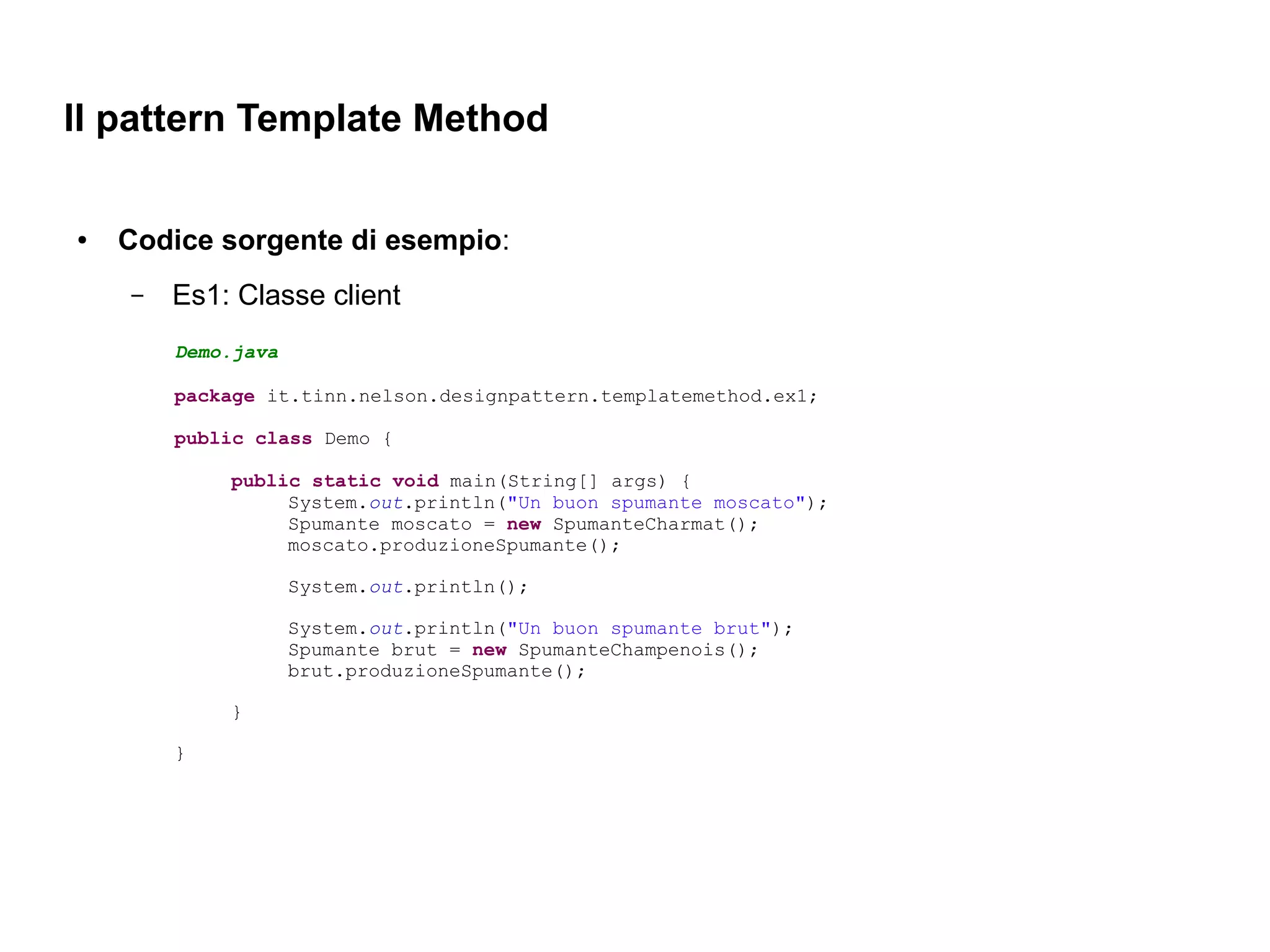 Il pattern Template Method

●   Codice sorgente di esempio:
    –   Es1: Classe client
        Demo.java

        package it.tinn.nelson.designpattern.templatemethod.ex1;

        public class Demo {

            public static void main(String[] args) {
                 System.out.println("Un buon spumante moscato");
                 Spumante moscato = new SpumanteCharmat();
                 moscato.produzioneSpumante();

                    System.out.println();

                    System.out.println("Un buon spumante brut");
                    Spumante brut = new SpumanteChampenois();
                    brut.produzioneSpumante();

            }

        }
 