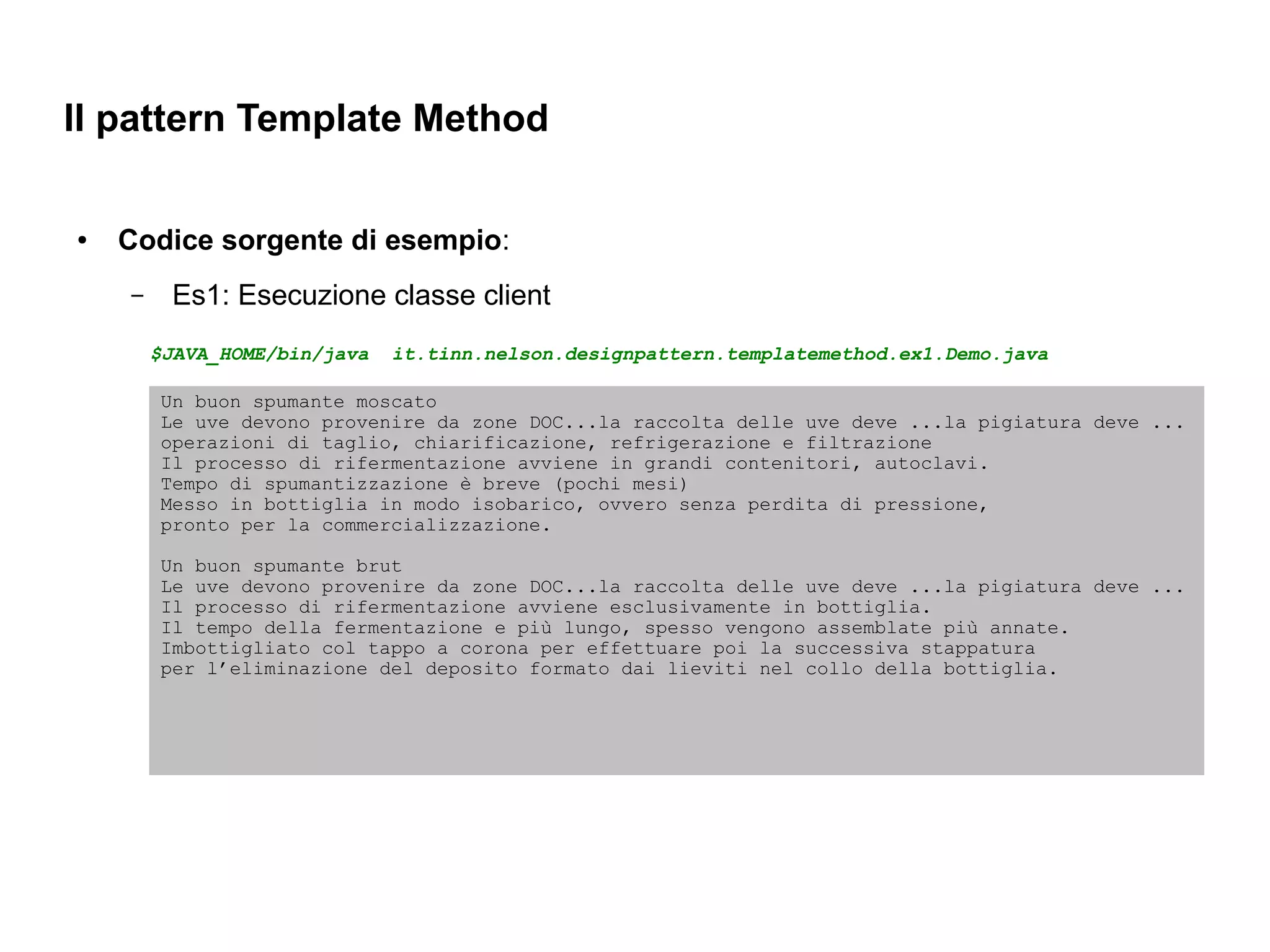 Il pattern Template Method

●   Codice sorgente di esempio:
    –    Es1: Esecuzione classe client
        $JAVA_HOME/bin/java   it.tinn.nelson.designpattern.templatemethod.ex1.Demo.java

        Un buon spumante moscato
        Le uve devono provenire da zone DOC...la raccolta delle uve deve ...la pigiatura deve ...
        operazioni di taglio, chiarificazione, refrigerazione e filtrazione
        Il processo di rifermentazione avviene in grandi contenitori, autoclavi.
        Tempo di spumantizzazione è breve (pochi mesi)
        Messo in bottiglia in modo isobarico, ovvero senza perdita di pressione,
        pronto per la commercializzazione.

        Un buon spumante brut
        Le uve devono provenire da zone DOC...la raccolta delle uve deve ...la pigiatura deve ...
        Il processo di rifermentazione avviene esclusivamente in bottiglia.
        Il tempo della fermentazione e più lungo, spesso vengono assemblate più annate.
        Imbottigliato col tappo a corona per effettuare poi la successiva stappatura
        per l’eliminazione del deposito formato dai lieviti nel collo della bottiglia.
 