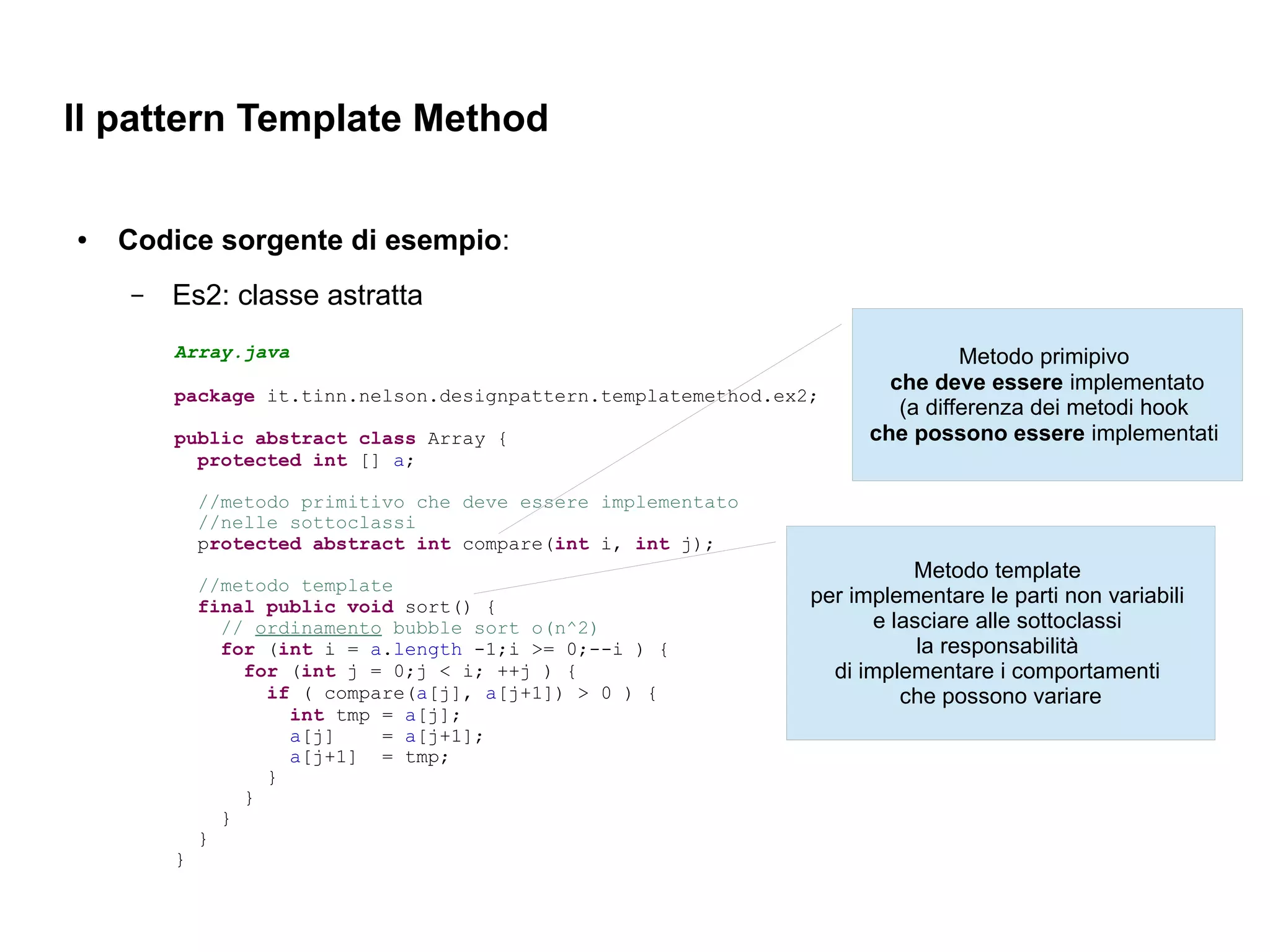 Il pattern Template Method

●   Codice sorgente di esempio:
    –   Es2: classe astratta
        Array.java                                                             Metodo primipivo
                                                                       che deve essere implementato
        package it.tinn.nelson.designpattern.templatemethod.ex2;
                                                                        (a differenza dei metodi hook
        public abstract class Array {                                che possono essere implementati
          protected int [] a;

            //metodo primitivo che deve essere implementato
            //nelle sottoclassi
            protected abstract int compare(int i, int j);
                                                                          Metodo template
            //metodo template
            final public void sort() {                         per implementare le parti non variabili
              // ordinamento bubble sort o(n^2)                       e lasciare alle sottoclassi
              for (int i = a.length -1;i >= 0;--i ) {                      la responsabilità
                for (int j = 0;j < i; ++j ) {                    di implementare i comportamenti
                  if ( compare(a[j], a[j+1]) > 0 ) {                     che possono variare
                    int tmp = a[j];
                    a[j]    = a[j+1];
                    a[j+1] = tmp;
                  }
                }
              }
            }
        }
 