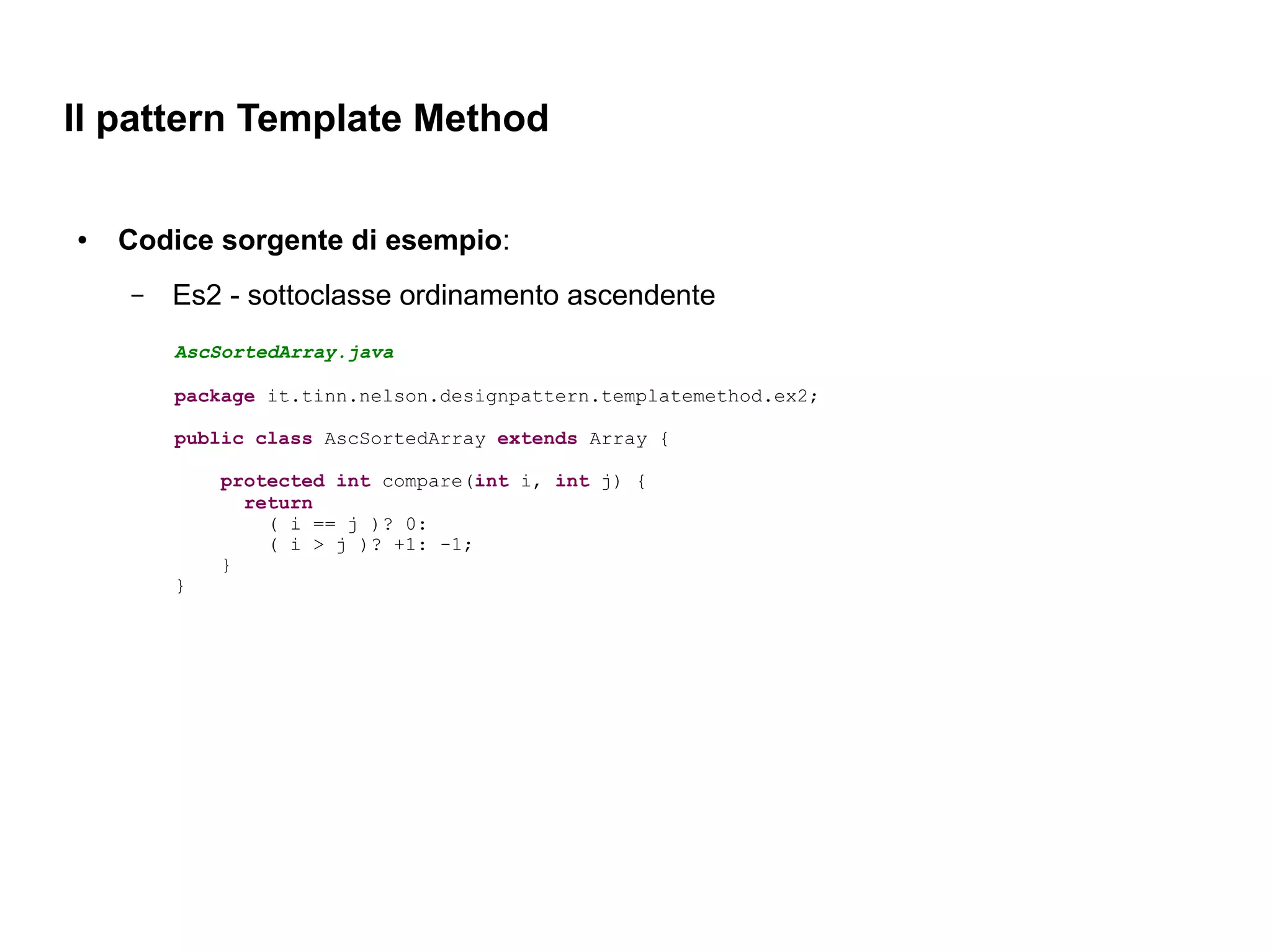 Il pattern Template Method

●   Codice sorgente di esempio:
    –   Es2 - sottoclasse ordinamento ascendente
        AscSortedArray.java

        package it.tinn.nelson.designpattern.templatemethod.ex2;

        public class AscSortedArray extends Array {

            protected int compare(int i, int j) {
              return
                ( i == j )? 0:
                ( i > j )? +1: -1;
            }
        }
 