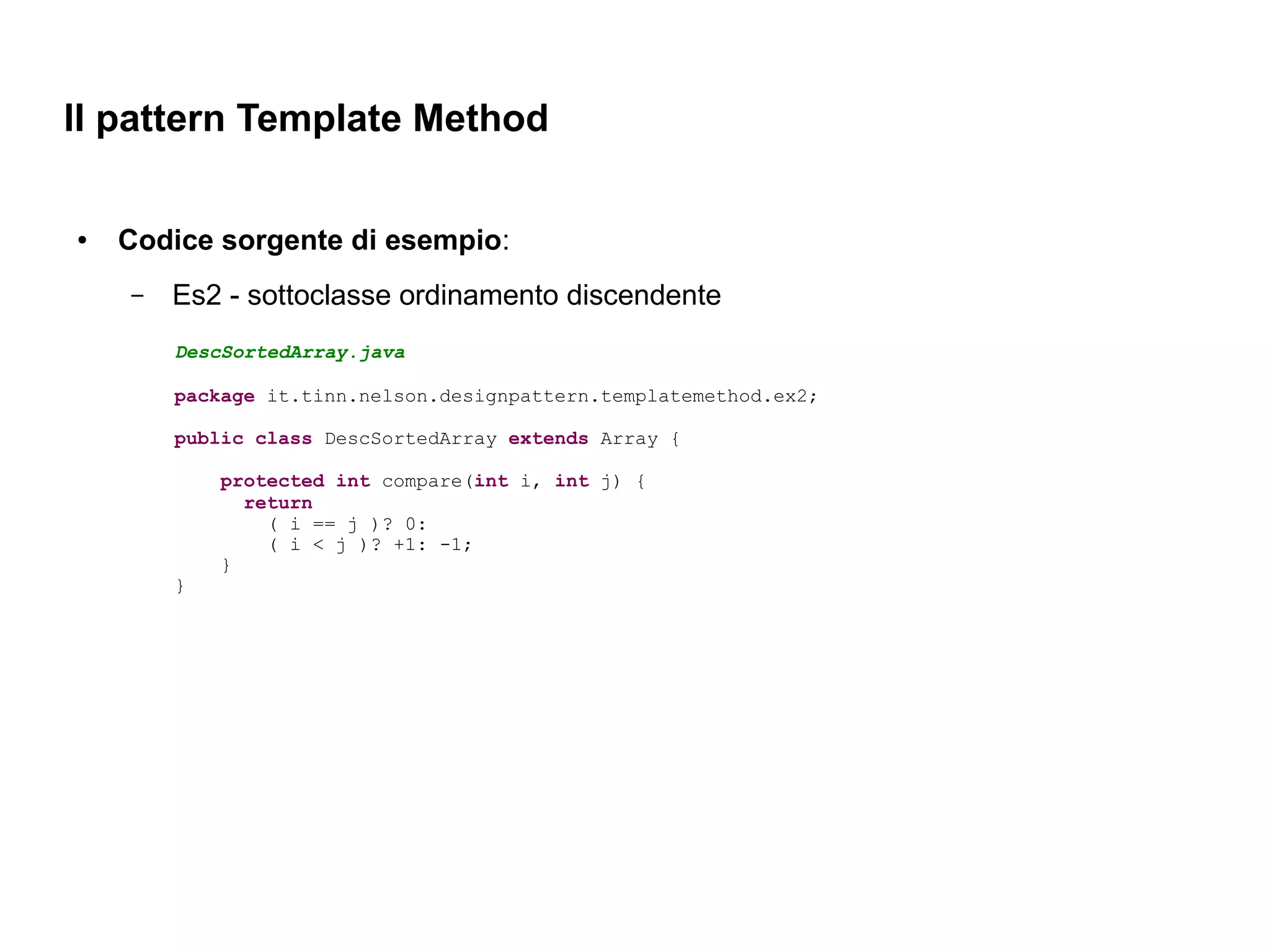 Il pattern Template Method

●   Codice sorgente di esempio:
    –   Es2 - sottoclasse ordinamento discendente
        DescSortedArray.java

        package it.tinn.nelson.designpattern.templatemethod.ex2;

        public class DescSortedArray extends Array {

            protected int compare(int i, int j) {
              return
                ( i == j )? 0:
                ( i < j )? +1: -1;
            }
        }
 