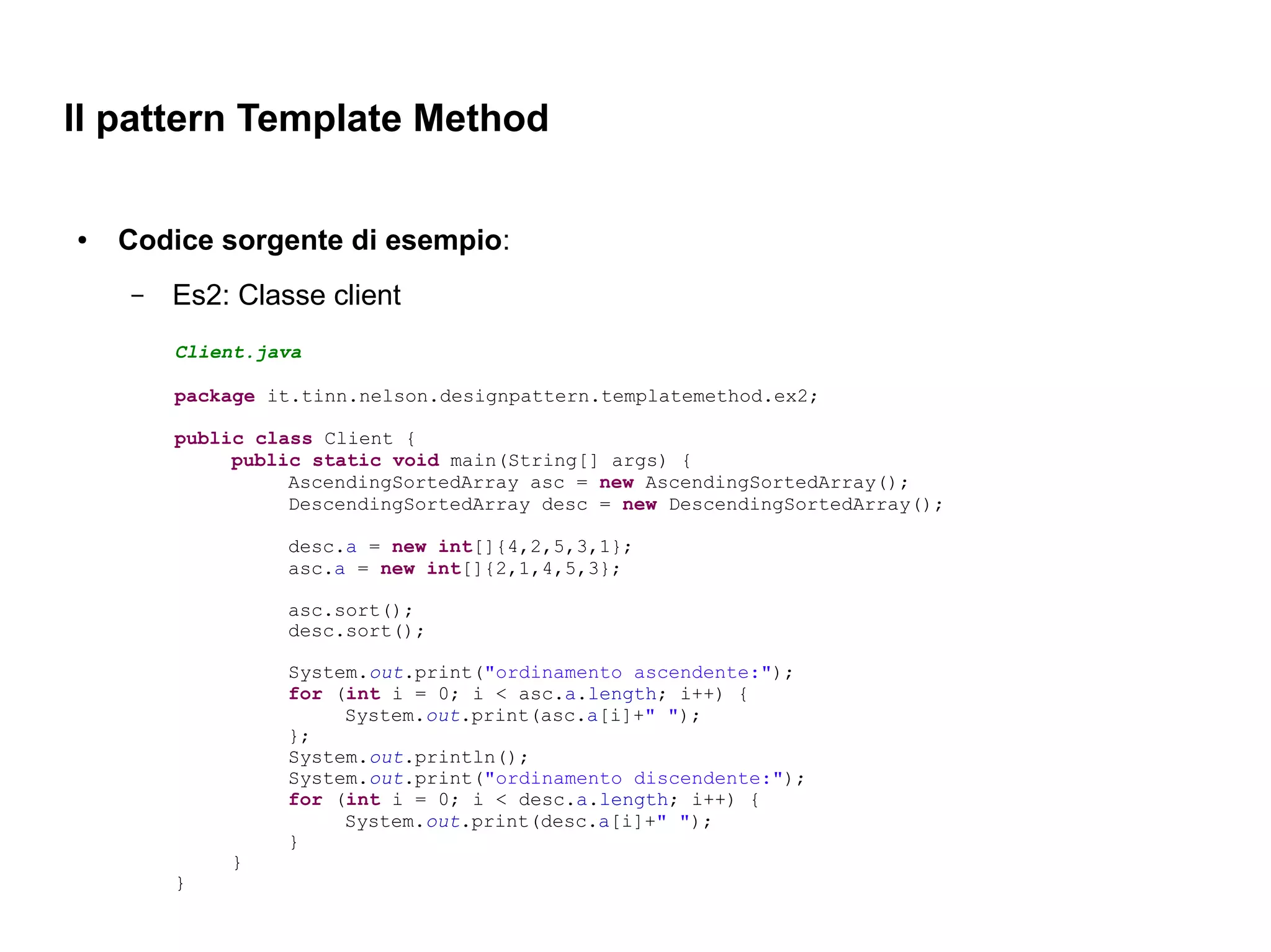 Il pattern Template Method

●   Codice sorgente di esempio:
    –   Es2: Classe client
        Client.java

        package it.tinn.nelson.designpattern.templatemethod.ex2;

        public class Client {
             public static void main(String[] args) {
                  AscendingSortedArray asc = new AscendingSortedArray();
                  DescendingSortedArray desc = new DescendingSortedArray();

                 desc.a = new int[]{4,2,5,3,1};
                 asc.a = new int[]{2,1,4,5,3};

                 asc.sort();
                 desc.sort();

                 System.out.print("ordinamento ascendente:");
                 for (int i = 0; i < asc.a.length; i++) {
                      System.out.print(asc.a[i]+" ");
                 };
                 System.out.println();
                 System.out.print("ordinamento discendente:");
                 for (int i = 0; i < desc.a.length; i++) {
                      System.out.print(desc.a[i]+" ");
                 }
            }
        }
 