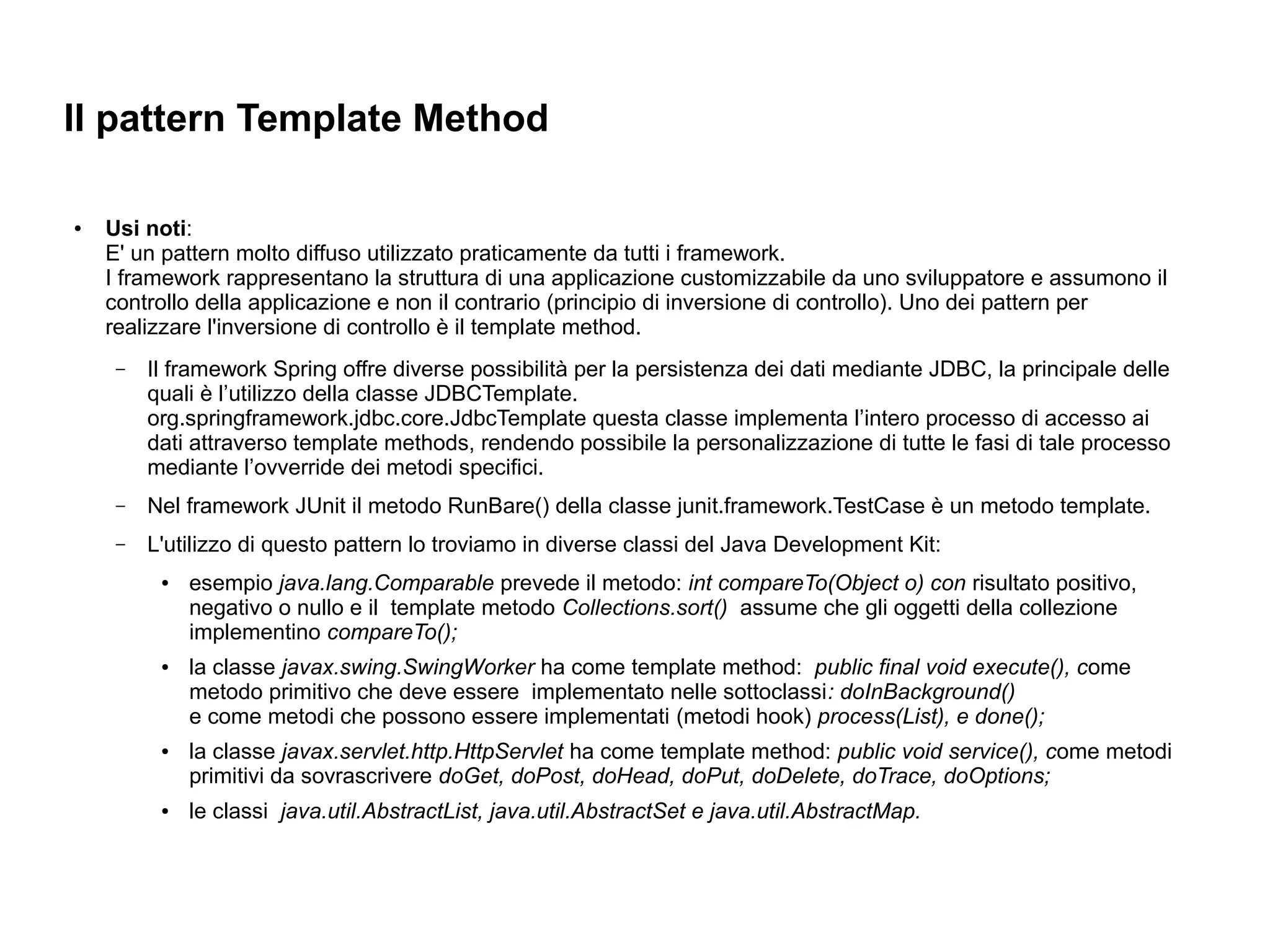 Il pattern Template Method

●   Usi noti:
    E' un pattern molto diffuso utilizzato praticamente da tutti i framework.
    I framework rappresentano la struttura di una applicazione customizzabile da uno sviluppatore e assumono il
    controllo della applicazione e non il contrario (principio di inversione di controllo). Uno dei pattern per
    realizzare l'inversione di controllo è il template method.
     –   Il framework Spring offre diverse possibilità per la persistenza dei dati mediante JDBC, la principale delle
         quali è l’utilizzo della classe JDBCTemplate.
         org.springframework.jdbc.core.JdbcTemplate questa classe implementa l’intero processo di accesso ai
         dati attraverso template methods, rendendo possibile la personalizzazione di tutte le fasi di tale processo
         mediante l’ovverride dei metodi specifici.
     –   Nel framework JUnit il metodo RunBare() della classe junit.framework.TestCase è un metodo template.
     –   L'utilizzo di questo pattern lo troviamo in diverse classi del Java Development Kit:
          ●   esempio java.lang.Comparable prevede il metodo: int compareTo(Object o) con risultato positivo,
              negativo o nullo e il template metodo Collections.sort() assume che gli oggetti della collezione
              implementino compareTo();
          ●   la classe javax.swing.SwingWorker ha come template method: public final void execute(), come
              metodo primitivo che deve essere implementato nelle sottoclassi: doInBackground()
              e come metodi che possono essere implementati (metodi hook) process(List), e done();
          ●   la classe javax.servlet.http.HttpServlet ha come template method: public void service(), come metodi
              primitivi da sovrascrivere doGet, doPost, doHead, doPut, doDelete, doTrace, doOptions;
          ●   le classi java.util.AbstractList, java.util.AbstractSet e java.util.AbstractMap.
 