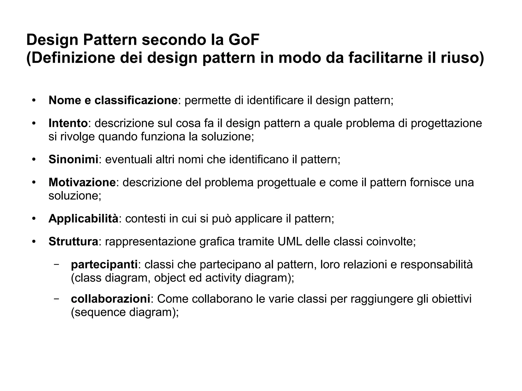 Design Pattern secondo la GoF
(Definizione dei design pattern in modo da facilitarne il riuso)

●   Nome e classificazione: permette di identificare il design pattern;
●   Intento: descrizione sul cosa fa il design pattern a quale problema di progettazione
    si rivolge quando funziona la soluzione;
●   Sinonimi: eventuali altri nomi che identificano il pattern;
●   Motivazione: descrizione del problema progettuale e come il pattern fornisce una
    soluzione;
●   Applicabilità: contesti in cui si può applicare il pattern;
●   Struttura: rappresentazione grafica tramite UML delle classi coinvolte;
     –   partecipanti: classi che partecipano al pattern, loro relazioni e responsabilità
         (class diagram, object ed activity diagram);
     –   collaborazioni: Come collaborano le varie classi per raggiungere gli obiettivi
         (sequence diagram);
 