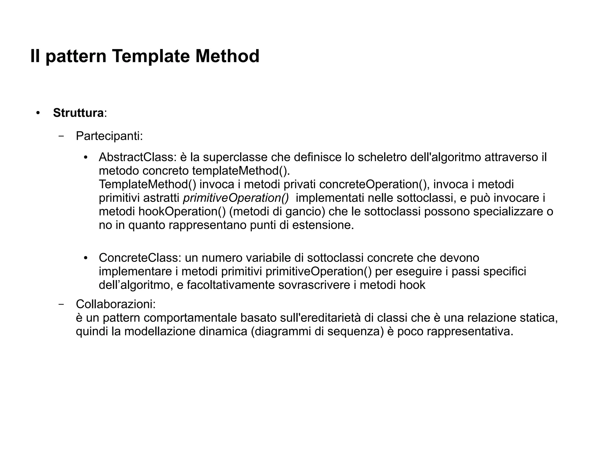 Il pattern Template Method

●   Struttura:
     –   Partecipanti:
          ●   AbstractClass: è la superclasse che definisce lo scheletro dell'algoritmo attraverso il
              metodo concreto templateMethod().
              TemplateMethod() invoca i metodi privati concreteOperation(), invoca i metodi
              primitivi astratti primitiveOperation() implementati nelle sottoclassi, e può invocare i
              metodi hookOperation() (metodi di gancio) che le sottoclassi possono specializzare o
              no in quanto rappresentano punti di estensione.

          ●   ConcreteClass: un numero variabile di sottoclassi concrete che devono
              implementare i metodi primitivi primitiveOperation() per eseguire i passi specifici
              dell’algoritmo, e facoltativamente sovrascrivere i metodi hook
     –   Collaborazioni:
         è un pattern comportamentale basato sull'ereditarietà di classi che è una relazione statica,
         quindi la modellazione dinamica (diagrammi di sequenza) è poco rappresentativa.
 