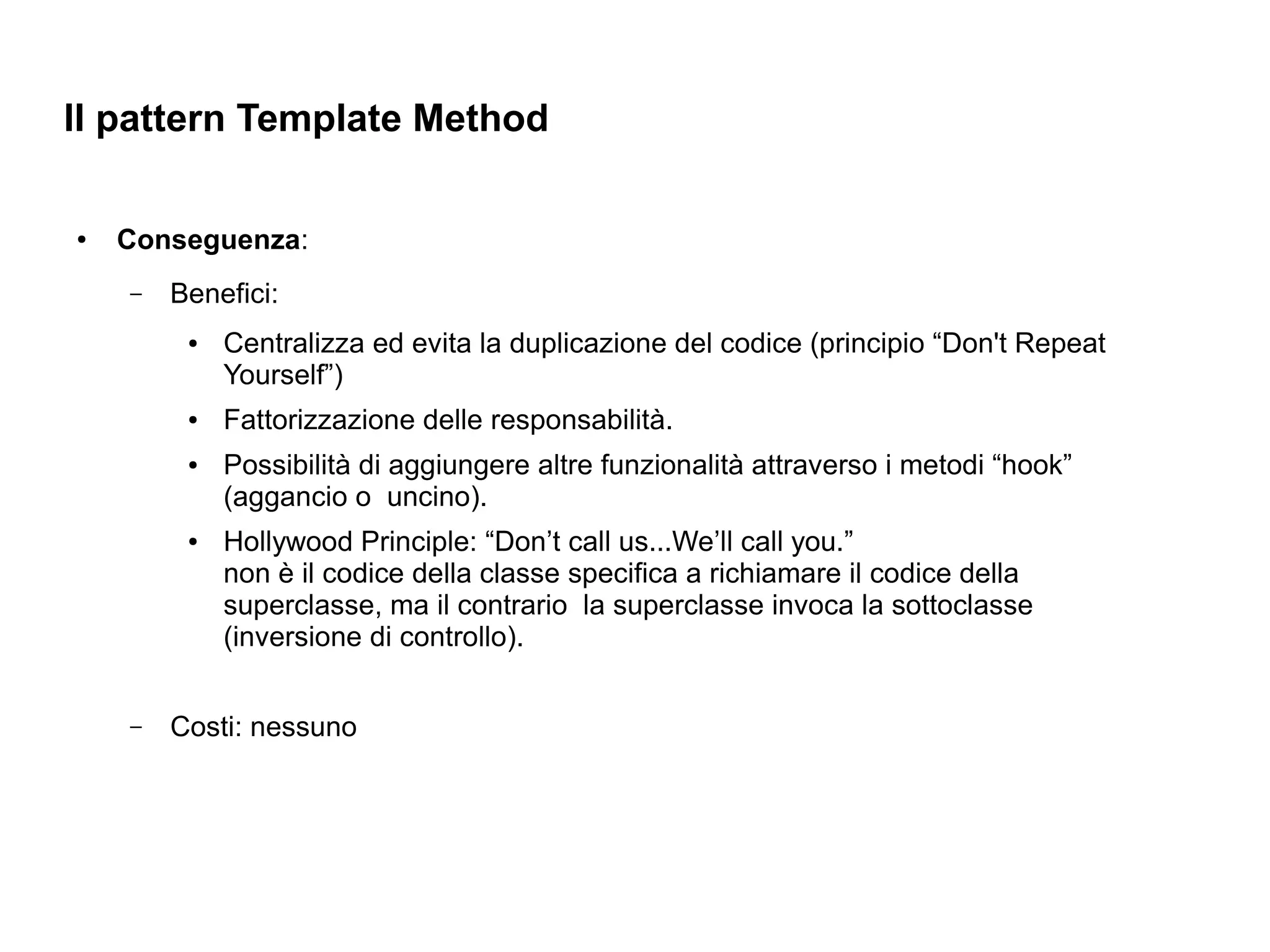 Il pattern Template Method

●   Conseguenza:
    –   Benefici:
         ●   Centralizza ed evita la duplicazione del codice (principio “Don't Repeat
             Yourself”)
         ●   Fattorizzazione delle responsabilità.
         ●   Possibilità di aggiungere altre funzionalità attraverso i metodi “hook”
             (aggancio o uncino).
         ●   Hollywood Principle: “Don’t call us...We’ll call you.”
             non è il codice della classe specifica a richiamare il codice della
             superclasse, ma il contrario la superclasse invoca la sottoclasse
             (inversione di controllo).


    –   Costi: nessuno
 