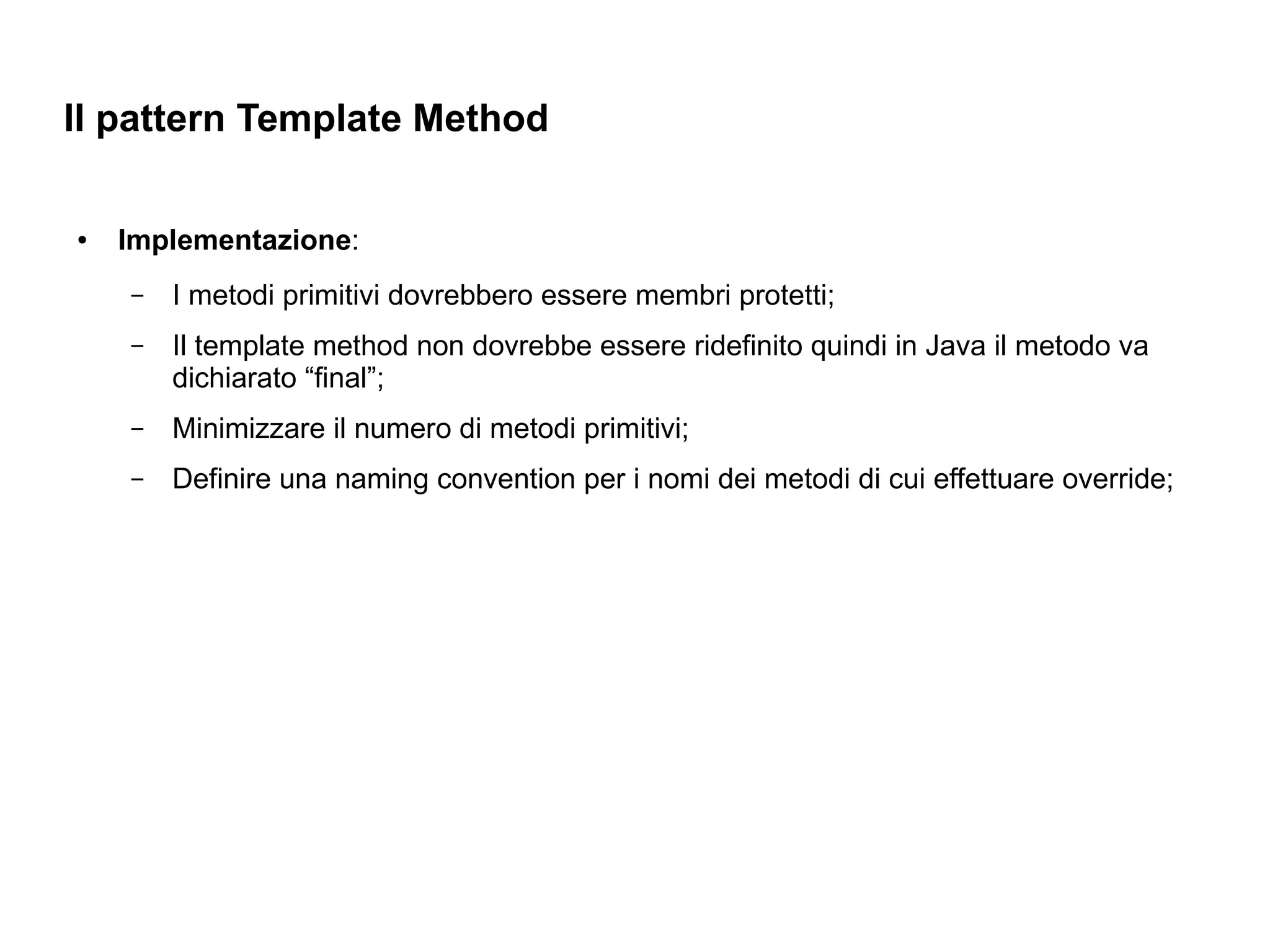 Il pattern Template Method

●   Implementazione:
    –   I metodi primitivi dovrebbero essere membri protetti;
    –   Il template method non dovrebbe essere ridefinito quindi in Java il metodo va
        dichiarato “final”;
    –   Minimizzare il numero di metodi primitivi;
    –   Definire una naming convention per i nomi dei metodi di cui effettuare override;
 