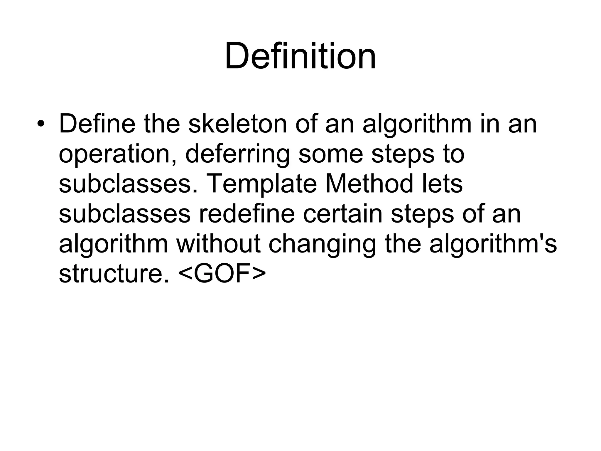 Definition Define the skeleton of an algorithm in an operation, deferring some steps to subclasses. Template Method lets subclasses redefine certain steps of an algorithm without changing the algorithm's structure. <GOF> 