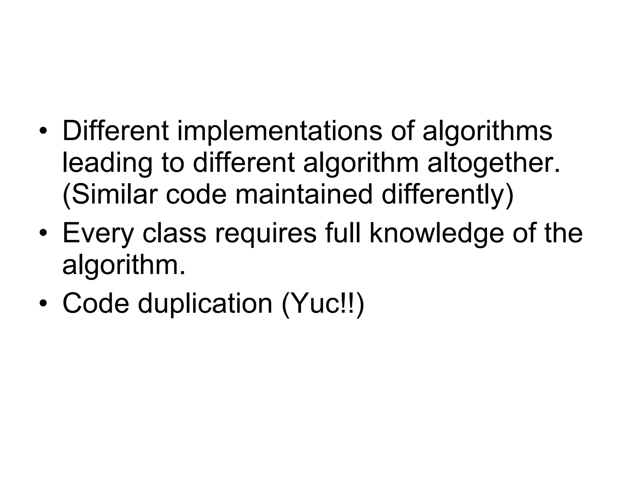 Different implementations of algorithms leading to different algorithm altogether. (Similar code maintained differently) Every class requires full knowledge of the algorithm. Code duplication (Yuc!!) 