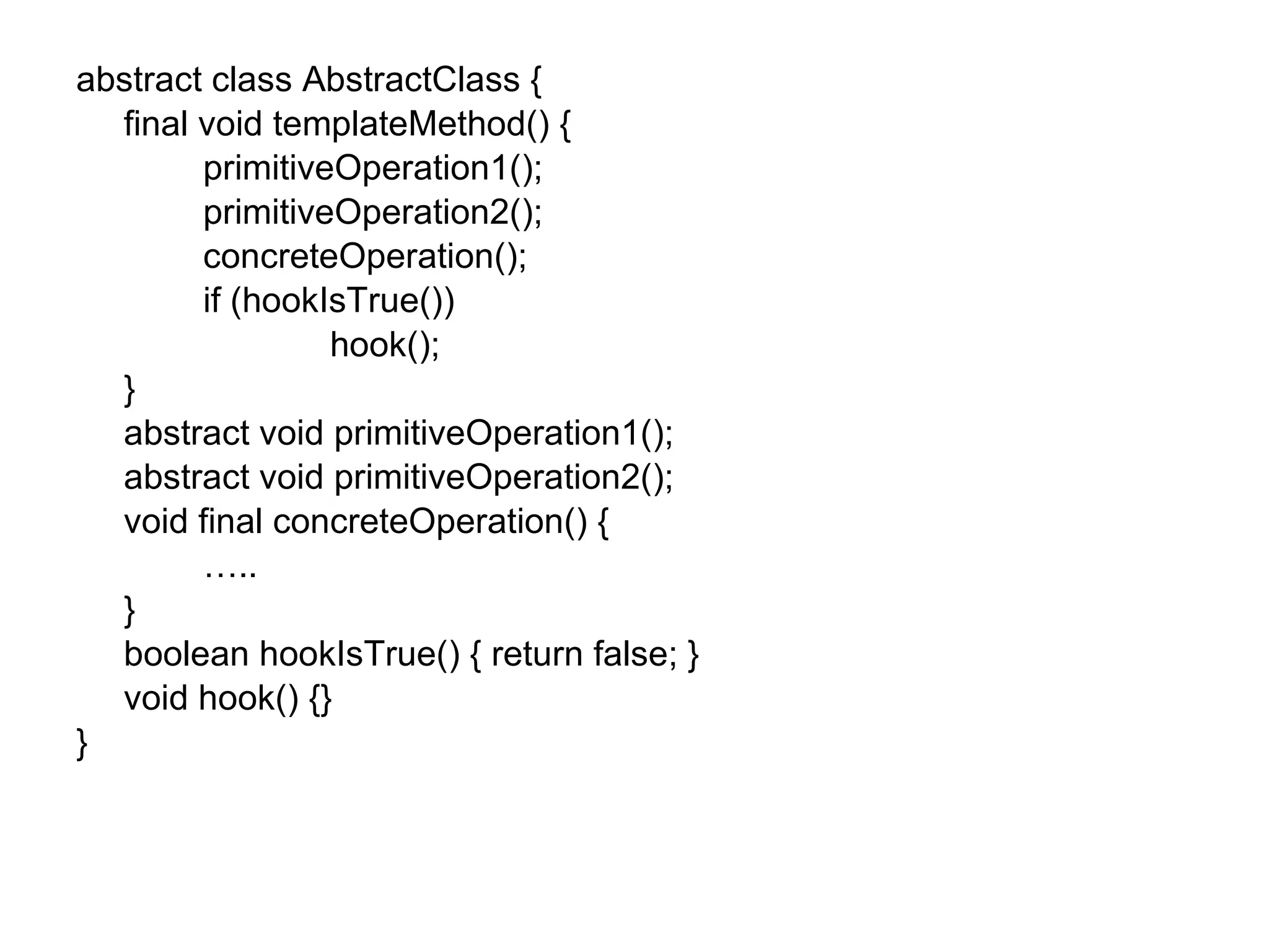 abstract class AbstractClass { final void templateMethod() { primitiveOperation1(); primitiveOperation2(); concreteOperation(); if (hookIsTrue()) hook(); } abstract void primitiveOperation1(); abstract void primitiveOperation2(); void final concreteOperation() { … .. } boolean hookIsTrue() { return false; } void hook() {} } 