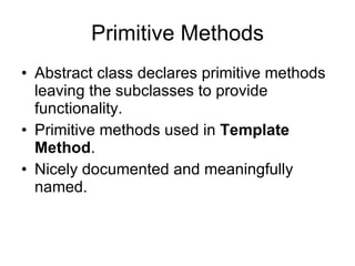 Primitive Methods Abstract class declares primitive methods leaving the subclasses to provide functionality. Primitive methods used in  Template Method . Nicely documented and meaningfully named. 
