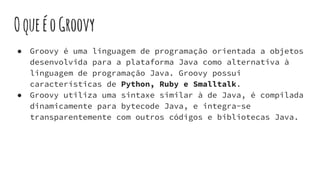 OqueéoGroovy
● Groovy é uma linguagem de programação orientada a objetos
desenvolvida para a plataforma Java como alternativa à
linguagem de programação Java. Groovy possui
características de Python, Ruby e Smalltalk.
● Groovy utiliza uma sintaxe similar à de Java, é compilada
dinamicamente para bytecode Java, e integra-se
transparentemente com outros códigos e bibliotecas Java.
 