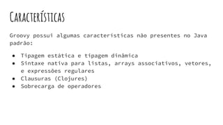 Características
Groovy possui algumas características não presentes no Java
padrão:
● Tipagem estática e tipagem dinâmica
● Sintaxe nativa para listas, arrays associativos, vetores,
e expressões regulares
● Clausuras (Clojures)
● Sobrecarga de operadores
 