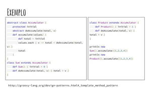 Exemplo
abstract class Accumulator {
protected initial
abstract doAccumulate(total, v)
def accumulate(values) {
def total = initial
values.each { v -> total = doAccumulate(total,
v) }
total
}
}
class Sum extends Accumulator {
def Sum() { initial = 0 }
def doAccumulate(total, v) { total + v }
}
class Product extends Accumulator {
def Product() { initial = 1 }
def doAccumulate(total, v) {
total * v }
}
println new
Sum().accumulate([1,2,3,4])
println new
Product().accumulate([1,2,3,4])
http://groovy-lang.org/design-patterns.html#_template_method_pattern
 