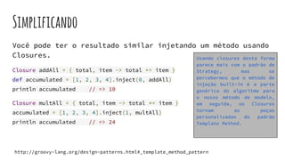 Simplificando
Você pode ter o resultado similar injetando um método usando
Closures.
Closure addAll = { total, item -> total += item }
def accumulated = [1, 2, 3, 4].inject(0, addAll)
println accumulated // => 10
Closure multAll = { total, item -> total *= item }
accumulated = [1, 2, 3, 4].inject(1, multAll)
println accumulated // => 24
Usando closures desta forma
parece mais com o padrão de
Strategy, mas se
percebermos que o método de
injeção built-in é a parte
genérica do algoritmo para
o nosso método de modelo,
em seguida, os Closures
tornam as peças
personalizadas do padrão
Template Method.
http://groovy-lang.org/design-patterns.html#_template_method_pattern
 